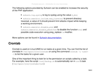 The following options provided by Suhosin can be enabled to increase the security 
of the PHP application: 
suhosin.log.syslog to log to syslog using the value S_ALL; 
suhosin.executor.include.max_traversal to prevent directory 
traversal, a value of 3 should prevent limit attacks impact while keeping 
a working environment; 
suhosin.executor.disable_eval and 
suhosin.executor.disable_emodifier to disable the function eval and 
possible code execution using preg_replace /e modifier. 
More options can be found in Suhosin documentation. 
Crontab 
Crontab is used on Linux/UNIX to run tasks at a given time. You can find the list of 
crontabs in /var/spool/cron/crontabs or using the command crontab -u <user> 
-l to list the tasks for a given user. 
One of the important thing to look for is the permission on scripts called by a task. 
For example, here the script /root/backup.sh is automatically ran in root's task 
(/var/spool/cron/crontabs/root): 
59/61 
PentesterLab.com » Introduction to Linux host review 
 