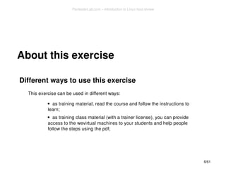 About this exercise 
Different ways to use this exercise 
This exercise can be used in different ways: 
as training material, read the course and follow the instructions to 
learn; 
as training class material (with a trainer license), you can provide 
access to the wevirtual machines to your students and help people 
follow the steps using the pdf; 
6/61 
PentesterLab.com » Introduction to Linux host review 
 