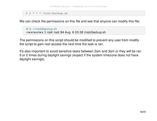 0 2 * * * /root/backup.sh 
We can check the permissions on this file and see that anyone can modify this file: 
# ls -l /root/backup.sh 
-rwxrwxrwx 1 root root 84 Aug 6 03:38 /root/backup.sh 
The permissions on this script should be modified to prevent any user from modify 
the script to gain root access the next time the task is ran. 
It's also important to avoid sensitive tasks between 2am and 3am or they will be ran 
0 or 2 times during daylight savings (expect if the system timezone does not have 
daylight savings). 
60/61 
PentesterLab.com » Introduction to Linux host review 
 