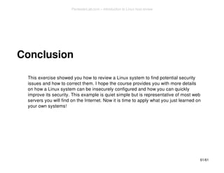Conclusion 
This exercise showed you how to review a Linux system to find potential security 
issues and how to correct them. I hope the course provides you with more details 
on how a Linux system can be insecurely configured and how you can quickly 
improve its security. This example is quiet simple but is representative of most web 
servers you will find on the Internet. Now it is time to apply what you just learned on 
your own systems! 
61/61 
PentesterLab.com » Introduction to Linux host review 
