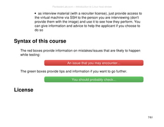 as interview material (with a recruiter license), just provide access to 
the virtual machine via SSH to the person you are interviewing (don't 
provide them with the image) and use it to see how they perform. You 
can give information and advice to help the applicant if you choose to 
do so 
Syntax of this course 
The red boxes provide information on mistakes/issues that are likely to happen 
while testing: 
An issue that you mmaayy eennccoouunntteerr...... 
The green boxes provide tips and information if you want to go further. 
YYoouu sshhoouulldd pprroobbaabbllyy cchheecckk...... 
License 
7/61 
PentesterLab.com » Introduction to Linux host review 
 