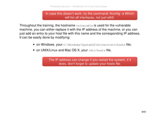 In case this doesn't work, try the command: iiffccoonnffiigg --aa WWhhiicchh 
wwiillll lliisstt aallll iinntteerrffaacceess,, nnoott jjuusstt eetthh00.. 
Throughout the training, the hostname vulnerable is used for the vulnerable 
machine, you can either replace it with the IP address of the machine, or you can 
just add an entry to your host file with this name and the corresponding IP address. 
It can be easily done by modifying: 
on Windows, your C:WindowsSystem32Driversetchosts file; 
on UNIX/Linux and Mac OS X, your /etc/hosts file. 
TThhee IIPP aaddddrreessss ccaann cchhaannggee iiff yyoouu rreessttaarrtt tthhee ssyysstteemm,, iiff iitt 
ddooeess,, ddoonn''tt ffoorrggeett ttoo uuppddaattee yyoouurr hhoossttss ffiillee.. 
9/61 
PentesterLab.com » Introduction to Linux host review 
 