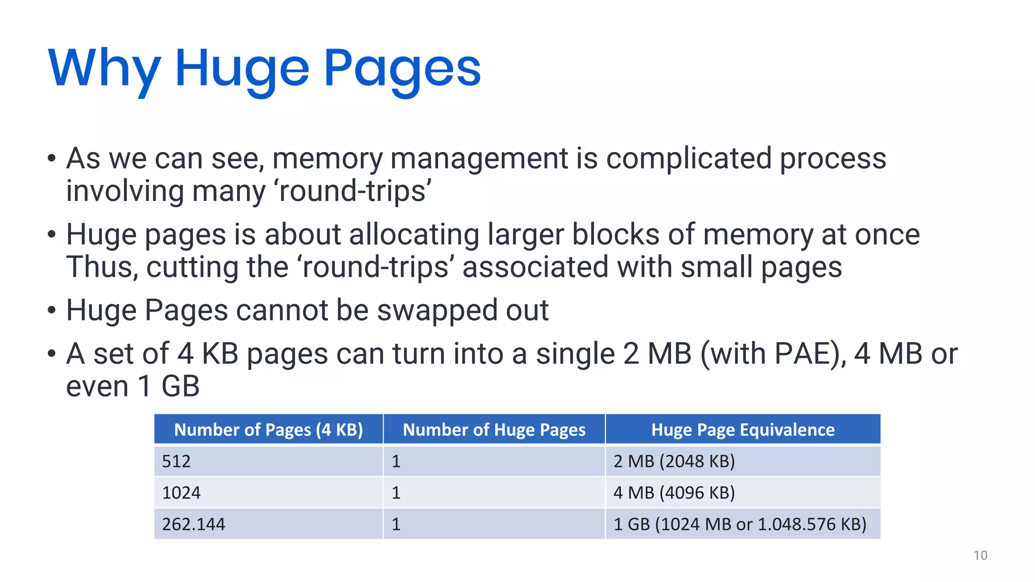 • As we can see, memory management is complicated process
involving many ‘round-trips’
• Huge pages is about allocating larger blocks of memory at once
Thus, cutting the ‘round-trips’ associated with small pages
• Huge Pages cannot be swapped out
• A set of 4 KB pages can turn into a single 2 MB (with PAE), 4 MB or
even 1 GB
10
Why Huge Pages
Number of Pages (4 KB) Number of Huge Pages Huge Page Equivalence
512 1 2 MB (2048 KB)
1024 1 4 MB (4096 KB)
262.144 1 1 GB (1024 MB or 1.048.576 KB)
 