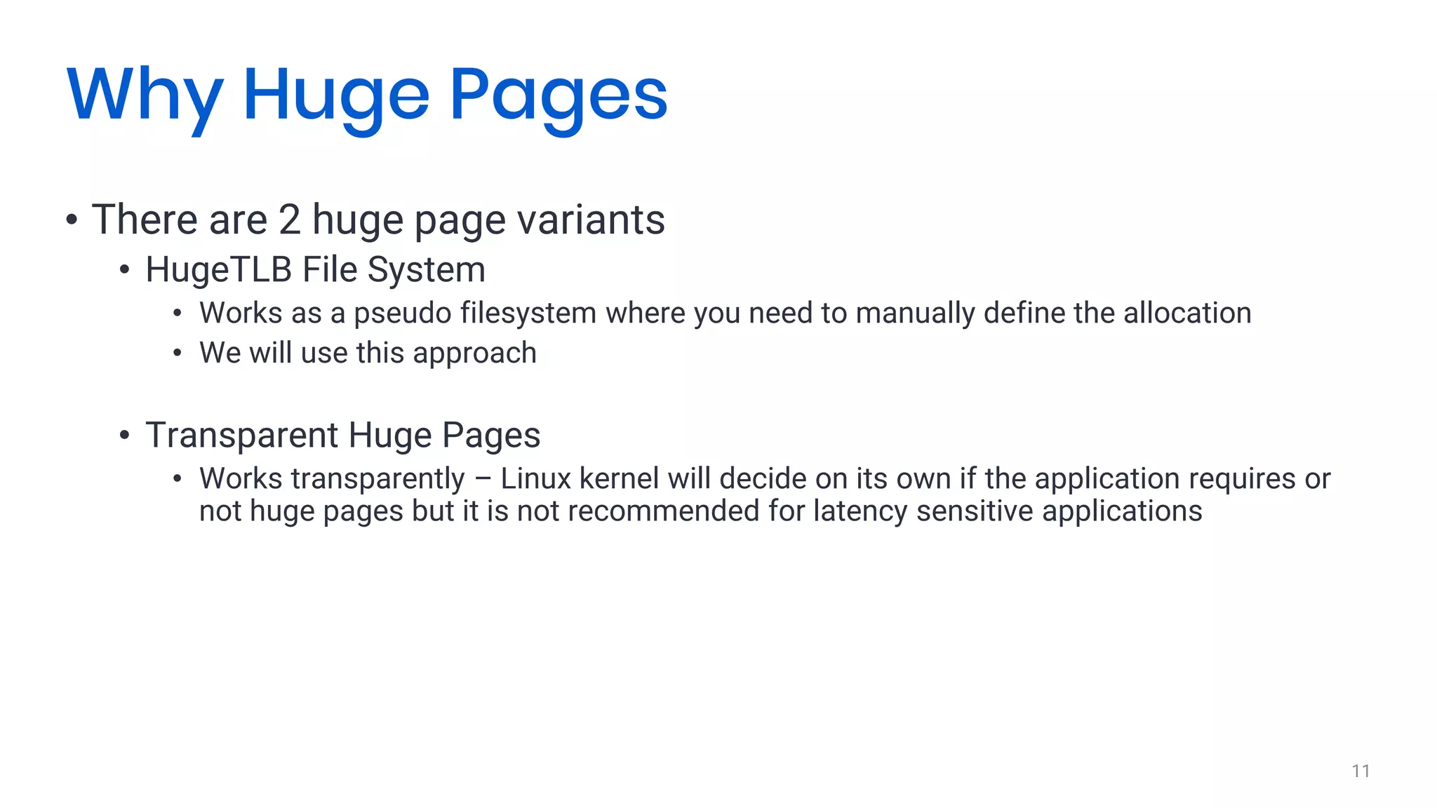 • There are 2 huge page variants
• HugeTLB File System
• Works as a pseudo filesystem where you need to manually define the allocation
• We will use this approach
• Transparent Huge Pages
• Works transparently – Linux kernel will decide on its own if the application requires or
not huge pages but it is not recommended for latency sensitive applications
11
Why Huge Pages
 