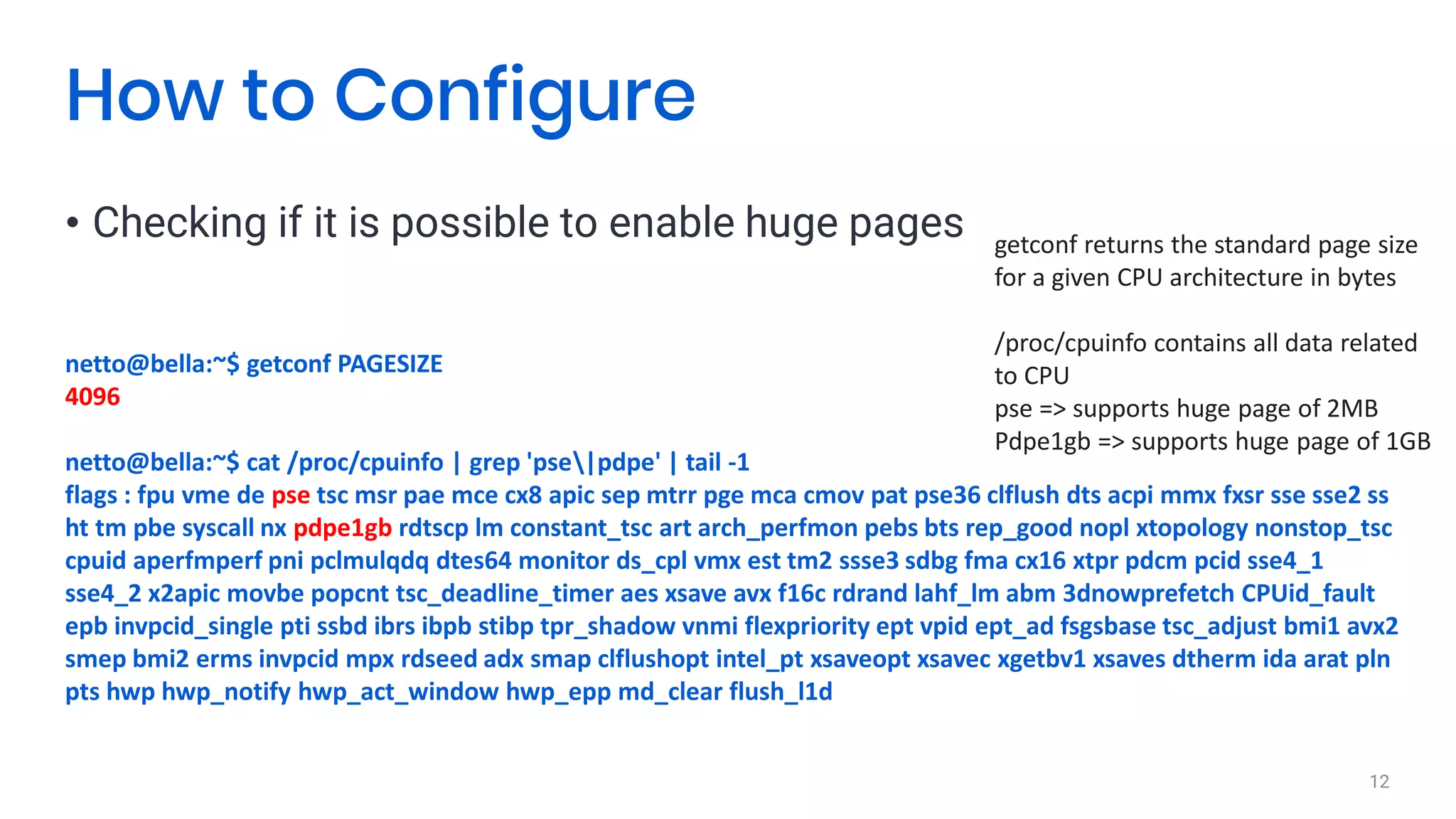 • Checking if it is possible to enable huge pages
12
How to Configure
netto@bella:~$ getconf PAGESIZE
4096
netto@bella:~$ cat /proc/cpuinfo | grep 'pse|pdpe' | tail -1
flags : fpu vme de pse tsc msr pae mce cx8 apic sep mtrr pge mca cmov pat pse36 clflush dts acpi mmx fxsr sse sse2 ss
ht tm pbe syscall nx pdpe1gb rdtscp lm constant_tsc art arch_perfmon pebs bts rep_good nopl xtopology nonstop_tsc
cpuid aperfmperf pni pclmulqdq dtes64 monitor ds_cpl vmx est tm2 ssse3 sdbg fma cx16 xtpr pdcm pcid sse4_1
sse4_2 x2apic movbe popcnt tsc_deadline_timer aes xsave avx f16c rdrand lahf_lm abm 3dnowprefetch CPUid_fault
epb invpcid_single pti ssbd ibrs ibpb stibp tpr_shadow vnmi flexpriority ept vpid ept_ad fsgsbase tsc_adjust bmi1 avx2
smep bmi2 erms invpcid mpx rdseed adx smap clflushopt intel_pt xsaveopt xsavec xgetbv1 xsaves dtherm ida arat pln
pts hwp hwp_notify hwp_act_window hwp_epp md_clear flush_l1d
getconf returns the standard page size
for a given CPU architecture in bytes
/proc/cpuinfo contains all data related
to CPU
pse => supports huge page of 2MB
Pdpe1gb => supports huge page of 1GB
 