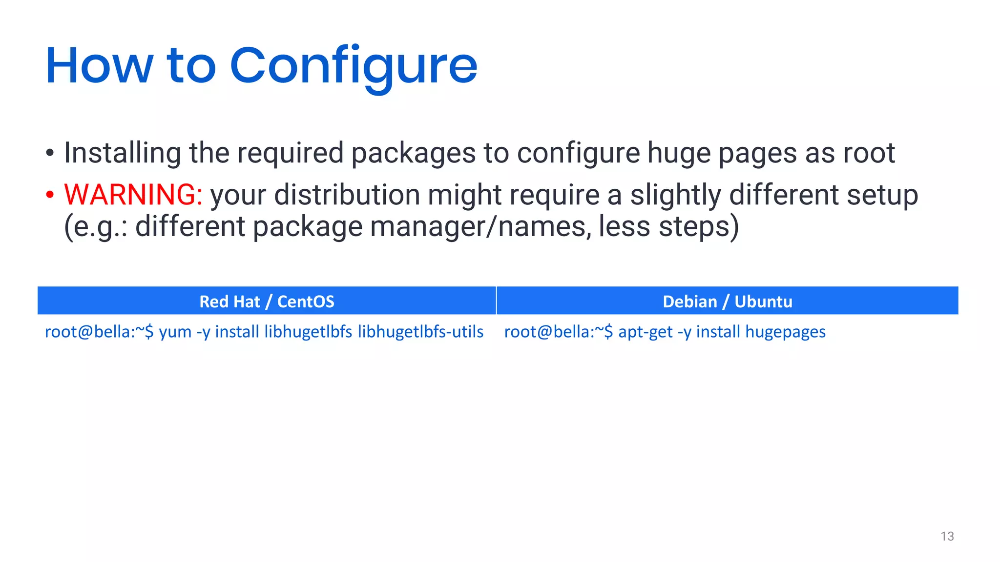 • Installing the required packages to configure huge pages as root
• WARNING: your distribution might require a slightly different setup
(e.g.: different package manager/names, less steps)
13
How to Configure
Red Hat / CentOS Debian / Ubuntu
root@bella:~$ yum -y install libhugetlbfs libhugetlbfs-utils root@bella:~$ apt-get -y install hugepages
 