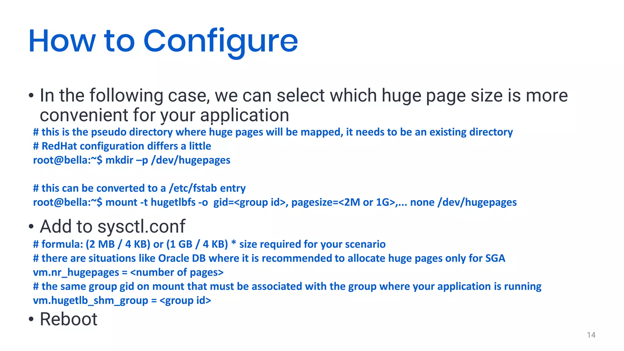 • In the following case, we can select which huge page size is more
convenient for your application
14
How to Configure
# this is the pseudo directory where huge pages will be mapped, it needs to be an existing directory
# RedHat configuration differs a little
root@bella:~$ mkdir –p /dev/hugepages
# this can be converted to a /etc/fstab entry
root@bella:~$ mount -t hugetlbfs -o gid=<group id>, pagesize=<2M or 1G>,... none /dev/hugepages
# formula: (2 MB / 4 KB) or (1 GB / 4 KB) * size required for your scenario
# there are situations like Oracle DB where it is recommended to allocate huge pages only for SGA
vm.nr_hugepages = <number of pages>
# the same group gid on mount that must be associated with the group where your application is running
vm.hugetlb_shm_group = <group id>
• Add to sysctl.conf
• Reboot
 