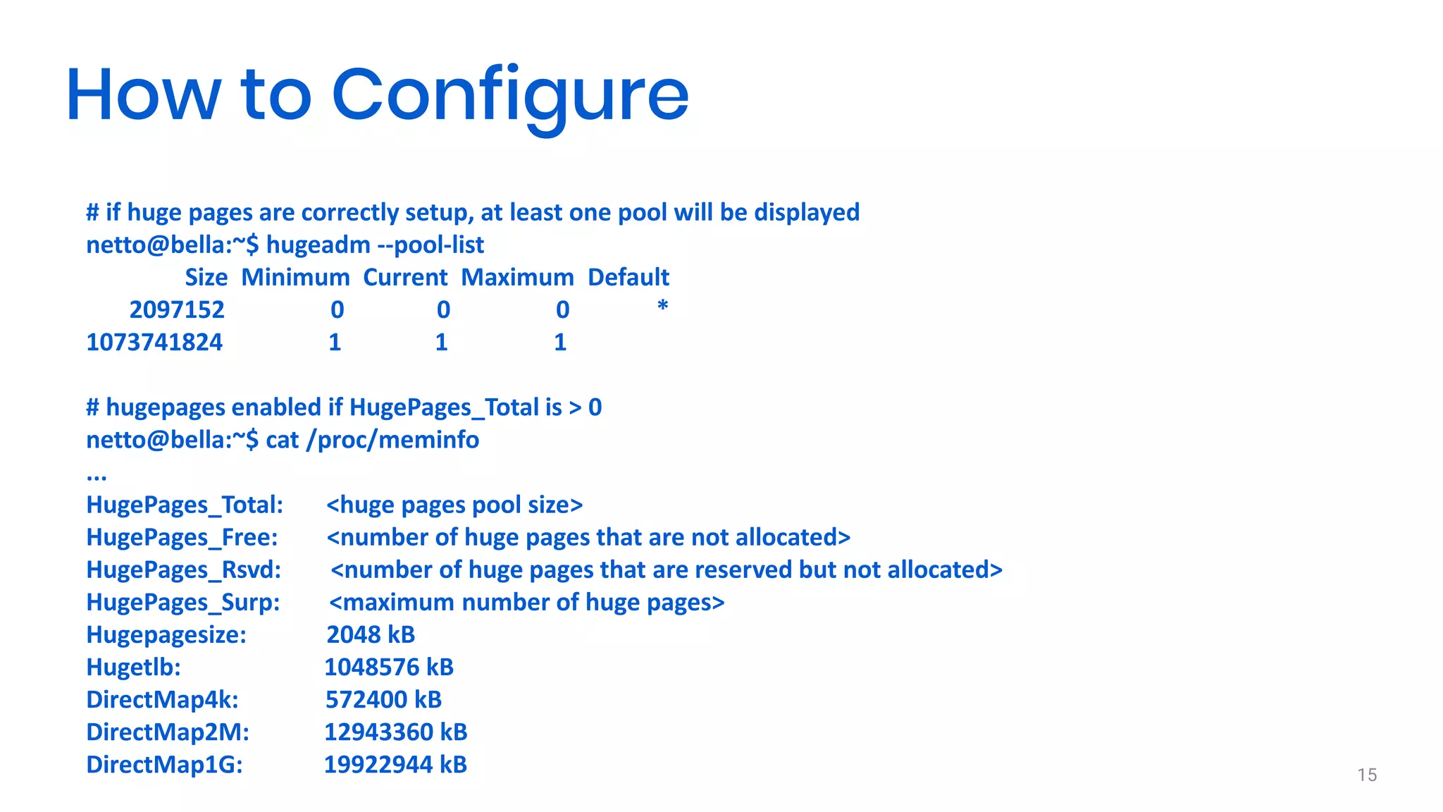 # if huge pages are correctly setup, at least one pool will be displayed
netto@bella:~$ hugeadm --pool-list
Size Minimum Current Maximum Default
2097152 0 0 0 *
1073741824 1 1 1
# hugepages enabled if HugePages_Total is > 0
netto@bella:~$ cat /proc/meminfo
...
HugePages_Total: <huge pages pool size>
HugePages_Free: <number of huge pages that are not allocated>
HugePages_Rsvd: <number of huge pages that are reserved but not allocated>
HugePages_Surp: <maximum number of huge pages>
Hugepagesize: 2048 kB
Hugetlb: 1048576 kB
DirectMap4k: 572400 kB
DirectMap2M: 12943360 kB
DirectMap1G: 19922944 kB 15
How to Configure
 