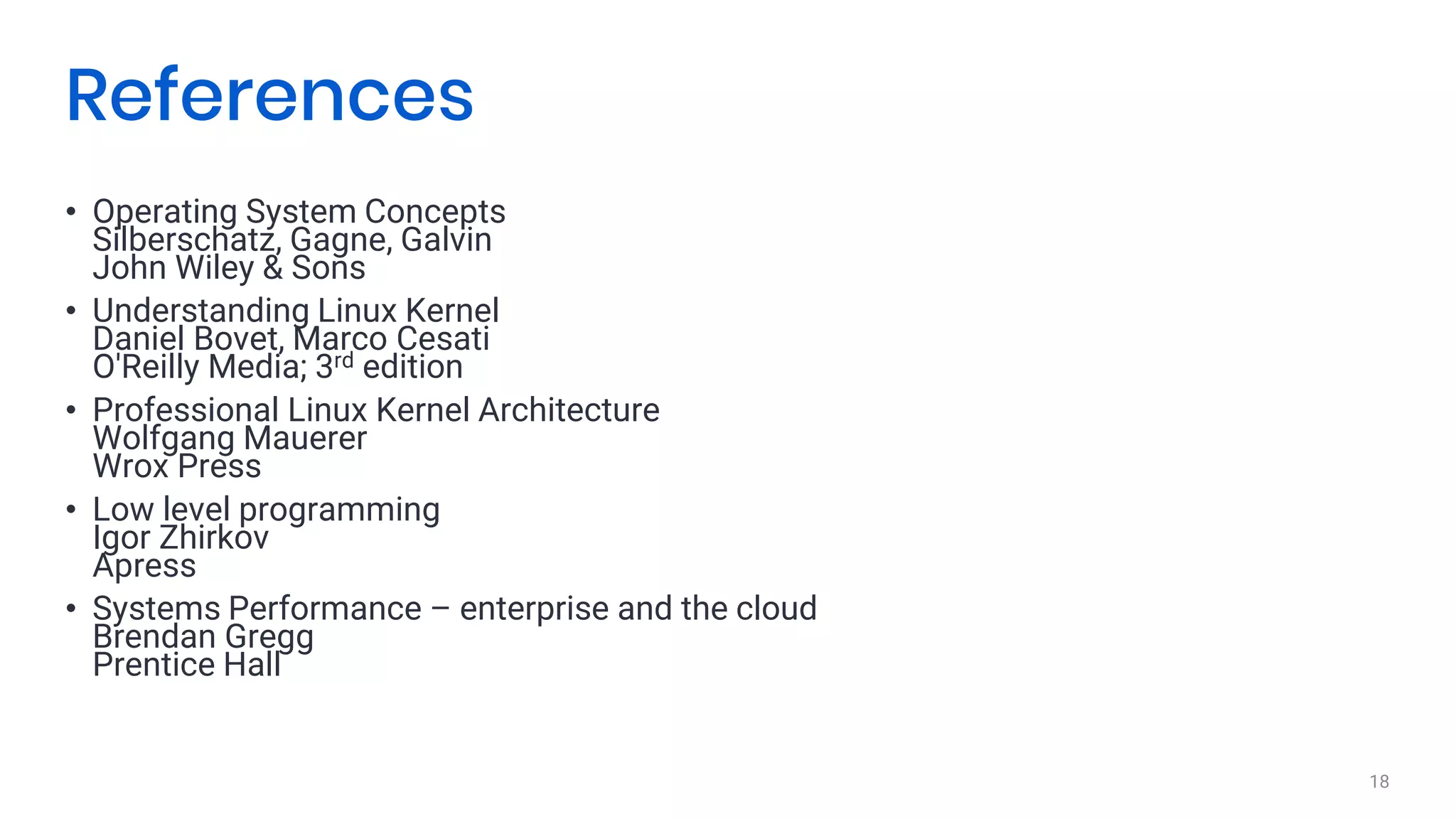 • Operating System Concepts
Silberschatz, Gagne, Galvin
John Wiley & Sons
• Understanding Linux Kernel
Daniel Bovet, Marco Cesati
O'Reilly Media; 3rd edition
• Professional Linux Kernel Architecture
Wolfgang Mauerer
Wrox Press
• Low level programming
Igor Zhirkov
Apress
• Systems Performance – enterprise and the cloud
Brendan Gregg
Prentice Hall
18
References
 