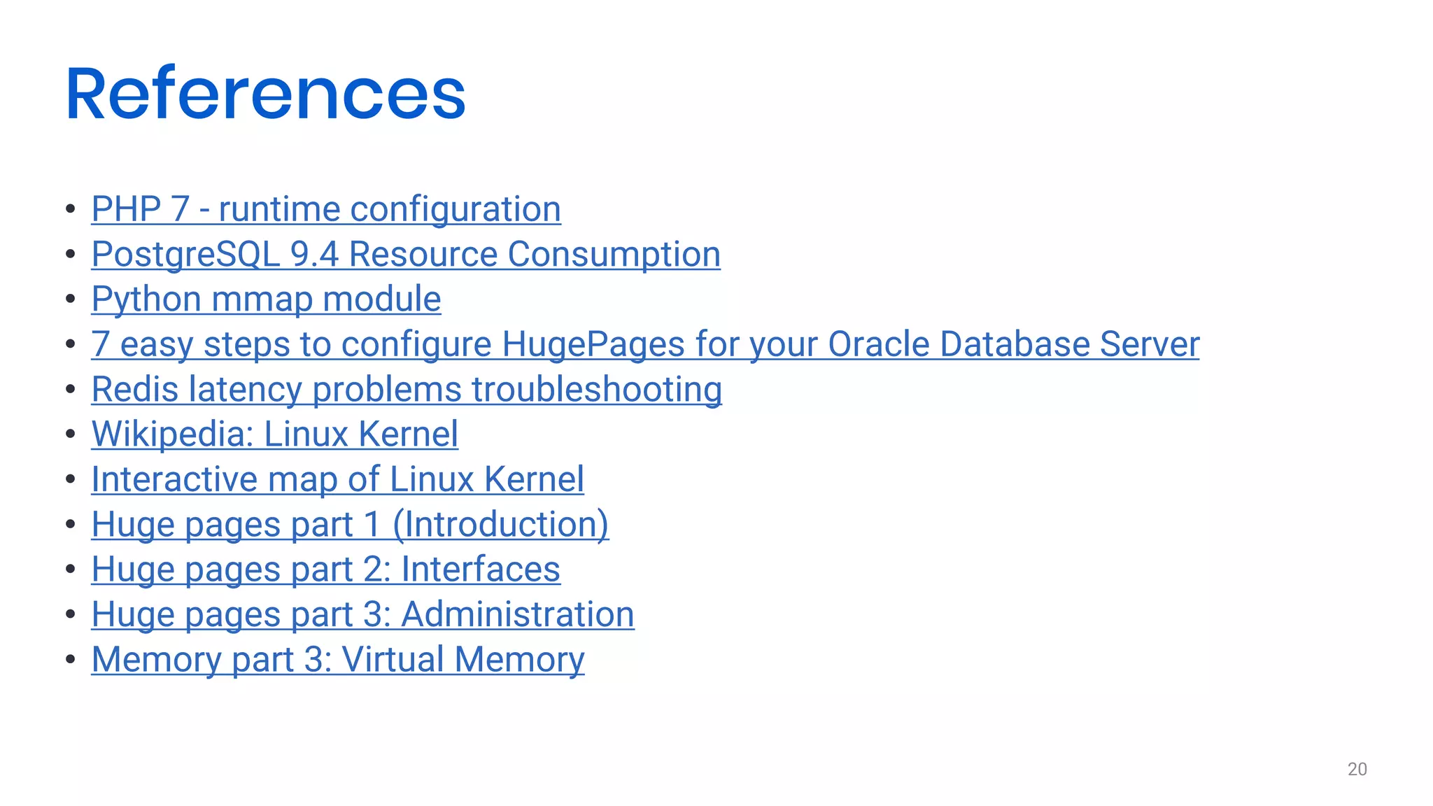 • PHP 7 - runtime configuration
• PostgreSQL 9.4 Resource Consumption
• Python mmap module
• 7 easy steps to configure HugePages for your Oracle Database Server
• Redis latency problems troubleshooting
• Wikipedia: Linux Kernel
• Interactive map of Linux Kernel
• Huge pages part 1 (Introduction)
• Huge pages part 2: Interfaces
• Huge pages part 3: Administration
• Memory part 3: Virtual Memory
20
References
 