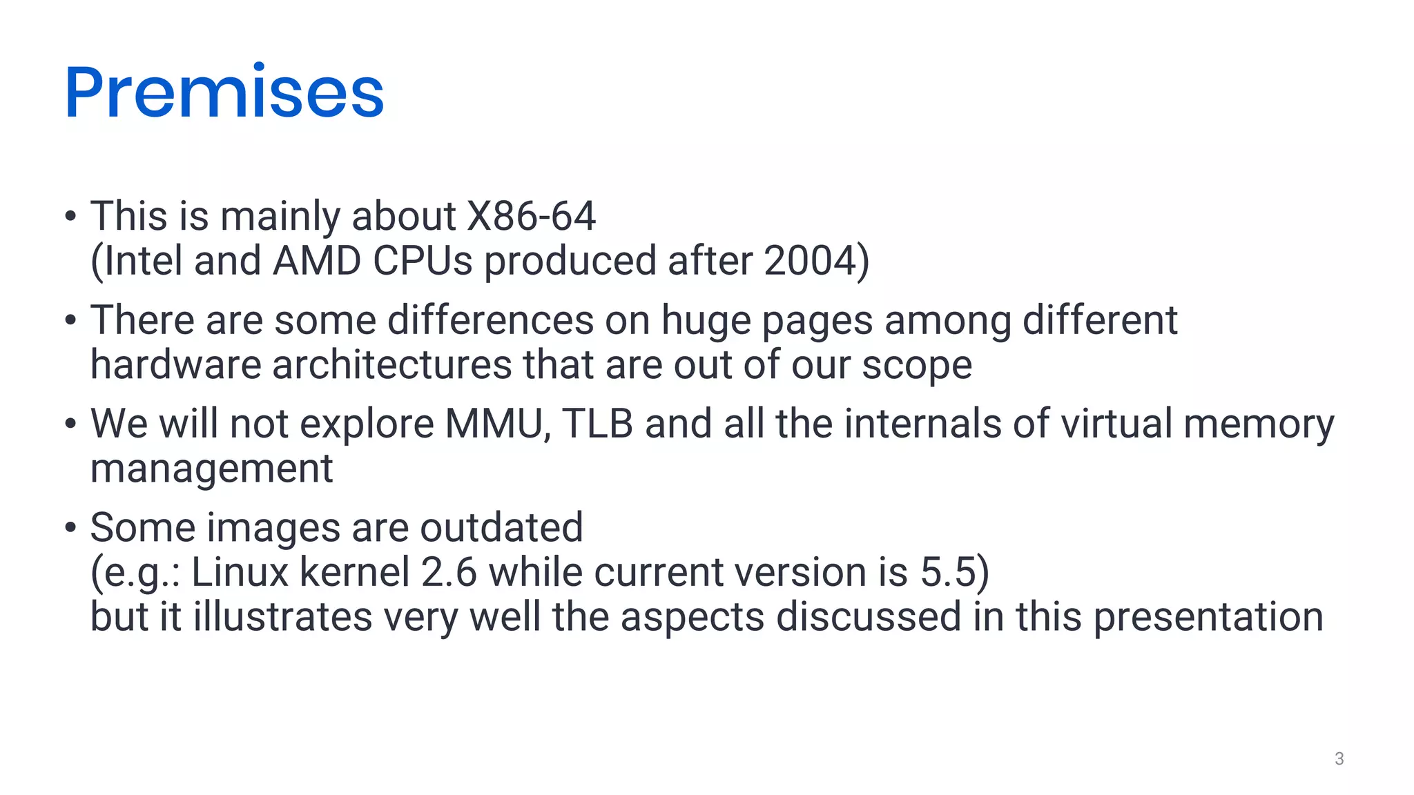 • This is mainly about X86-64
(Intel and AMD CPUs produced after 2004)
• There are some differences on huge pages among different
hardware architectures that are out of our scope
• We will not explore MMU, TLB and all the internals of virtual memory
management
• Some images are outdated
(e.g.: Linux kernel 2.6 while current version is 5.5)
but it illustrates very well the aspects discussed in this presentation
3
Premises
 