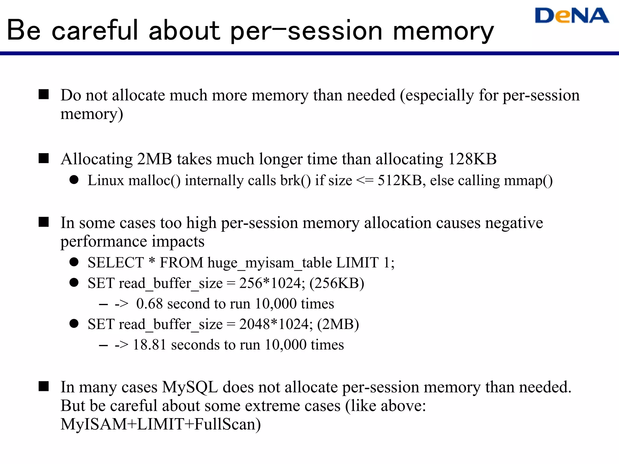 Be careful about per-session memory
   Do not allocate much more memory than needed (especially for per-session
   memory)

   Allocating 2MB takes much longer time than allocating 128KB
      Linux malloc() internally calls brk() if size <= 512KB, else calling mmap()

   In some cases too high per-session memory allocation causes negative
   performance impacts
      SELECT * FROM huge_myisam_table LIMIT 1;
      SET read_buffer_size = 256*1024; (256KB)
       – -> 0.68 second to run 10,000 times
      SET read_buffer_size = 2048*1024; (2MB)
       – -> 18.81 seconds to run 10,000 times

   In many cases MySQL does not allocate per-session memory than needed.
   But be careful about some extreme cases (like above:
   MyISAM+LIMIT+FullScan)
 