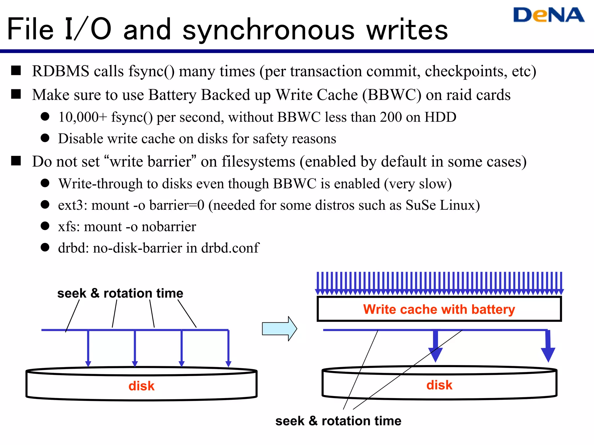 File I/O and synchronous writes
 RDBMS calls fsync() many times (per transaction commit, checkpoints, etc)
 Make sure to use Battery Backed up Write Cache (BBWC) on raid cards
    10,000+ fsync() per second, without BBWC less than 200 on HDD
    Disable write cache on disks for safety reasons
 Do not set “write barrier” on filesystems (enabled by default in some cases)
    Write-through to disks even though BBWC is enabled (very slow)
    ext3: mount -o barrier=0 (needed for some distros such as SuSe Linux)
    xfs: mount -o nobarrier
    drbd: no-disk-barrier in drbd.conf


    seek & rotation time
                                                     Write cache with battery




               disk                                             disk

                                       seek & rotation time
 