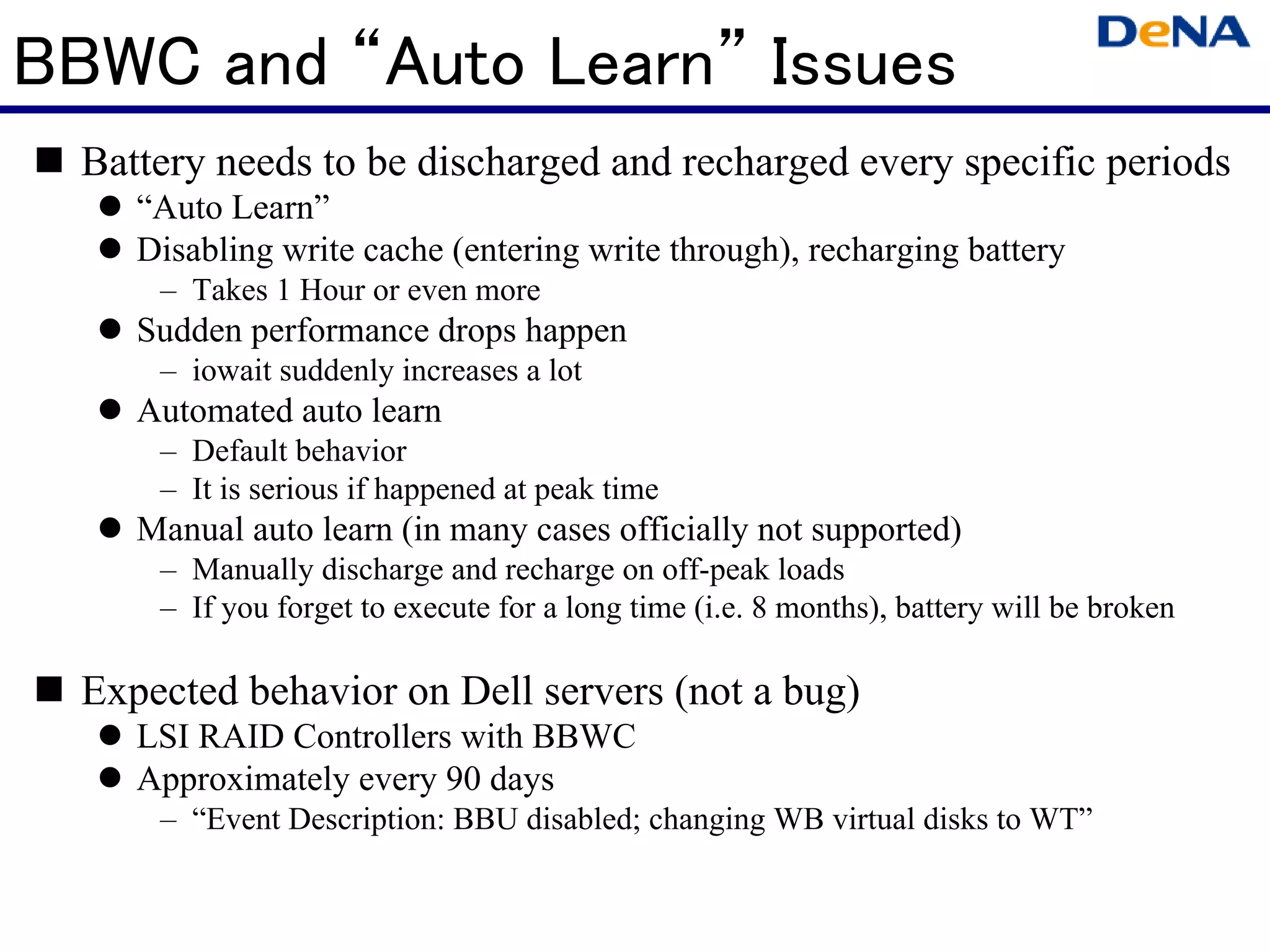 BBWC and “Auto Learn” Issues
  Battery needs to be discharged and recharged every specific periods
     “Auto Learn”
     Disabling write cache (entering write through), recharging battery
      – Takes 1 Hour or even more
     Sudden performance drops happen
      – iowait suddenly increases a lot
     Automated auto learn
      – Default behavior
      – It is serious if happened at peak time
     Manual auto learn (in many cases officially not supported)
      – Manually discharge and recharge on off-peak loads
      – If you forget to execute for a long time (i.e. 8 months), battery will be broken

  Expected behavior on Dell servers (not a bug)
     LSI RAID Controllers with BBWC
     Approximately every 90 days
      – “Event Description: BBU disabled; changing WB virtual disks to WT”
 
