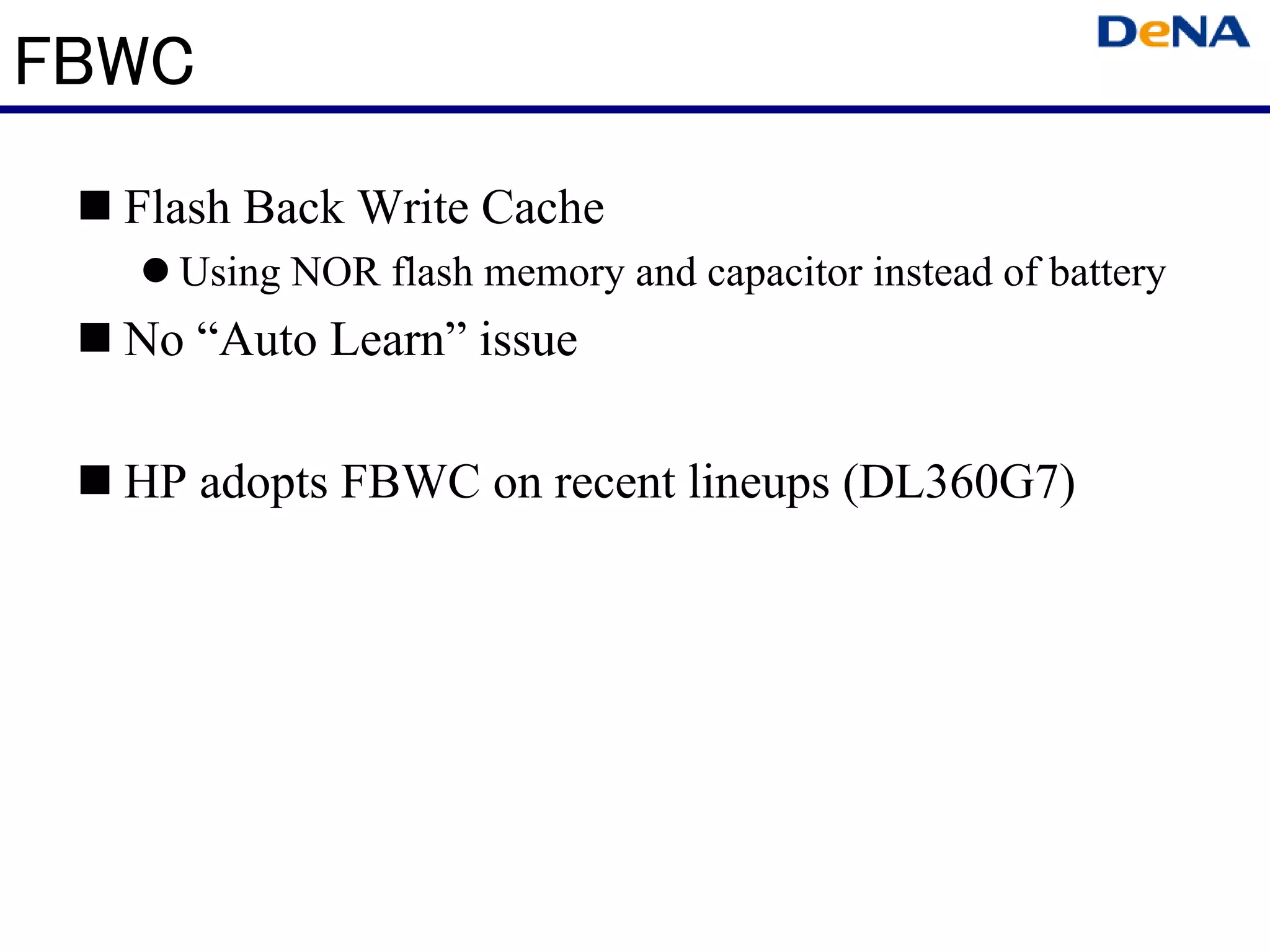 FBWC
  Flash Back Write Cache
    Using NOR flash memory and capacitor instead of battery
  No “Auto Learn” issue

  HP adopts FBWC on recent lineups (DL360G7)
 