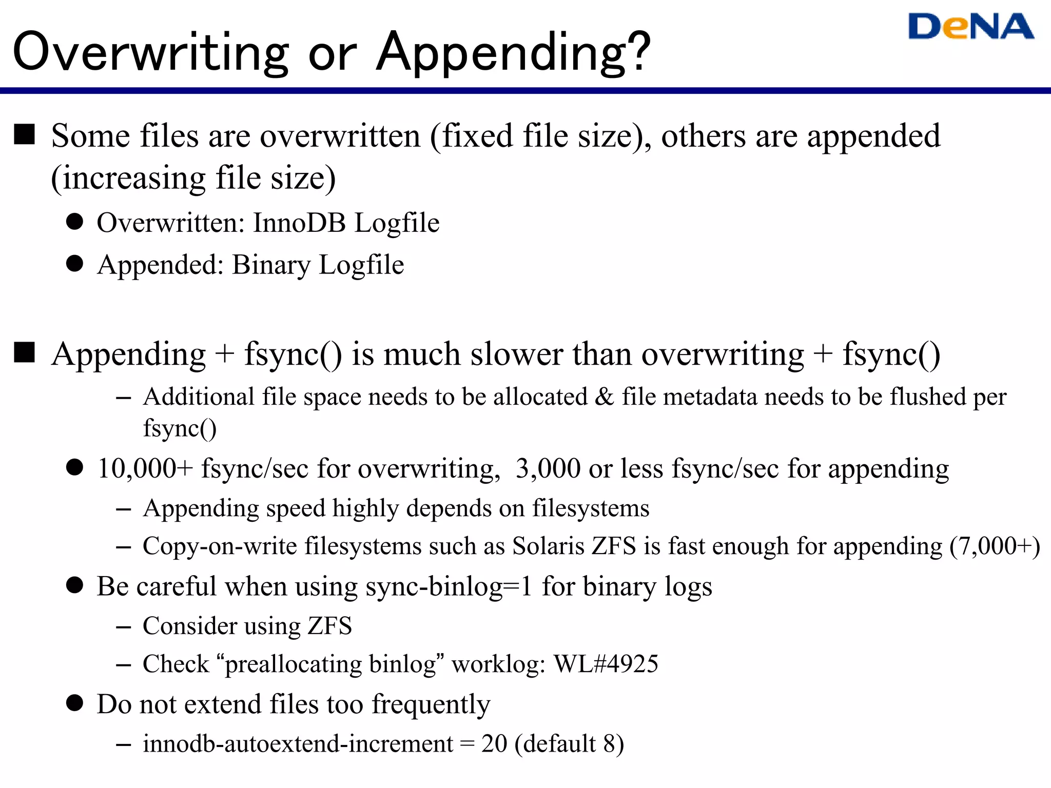 Overwriting or Appending?
 Some files are overwritten (fixed file size), others are appended
 (increasing file size)
    Overwritten: InnoDB Logfile
    Appended: Binary Logfile


 Appending + fsync() is much slower than overwriting + fsync()
     – Additional file space needs to be allocated & file metadata needs to be flushed per
       fsync()
    10,000+ fsync/sec for overwriting, 3,000 or less fsync/sec for appending
     – Appending speed highly depends on filesystems
     – Copy-on-write filesystems such as Solaris ZFS is fast enough for appending (7,000+)
    Be careful when using sync-binlog=1 for binary logs
     – Consider using ZFS
     – Check “preallocating binlog” worklog: WL#4925
    Do not extend files too frequently
     – innodb-autoextend-increment = 20 (default 8)
 
