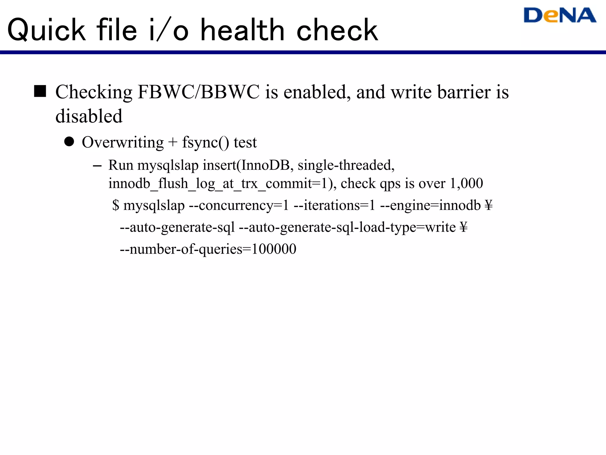 Quick file i/o health check
   Checking FBWC/BBWC is enabled, and write barrier is
   disabled
     Overwriting + fsync() test
       – Run mysqlslap insert(InnoDB, single-threaded,
         innodb_flush_log_at_trx_commit=1), check qps is over 1,000
          $ mysqlslap --concurrency=1 --iterations=1 --engine=innodb ¥
           --auto-generate-sql --auto-generate-sql-load-type=write ¥
           --number-of-queries=100000
 
