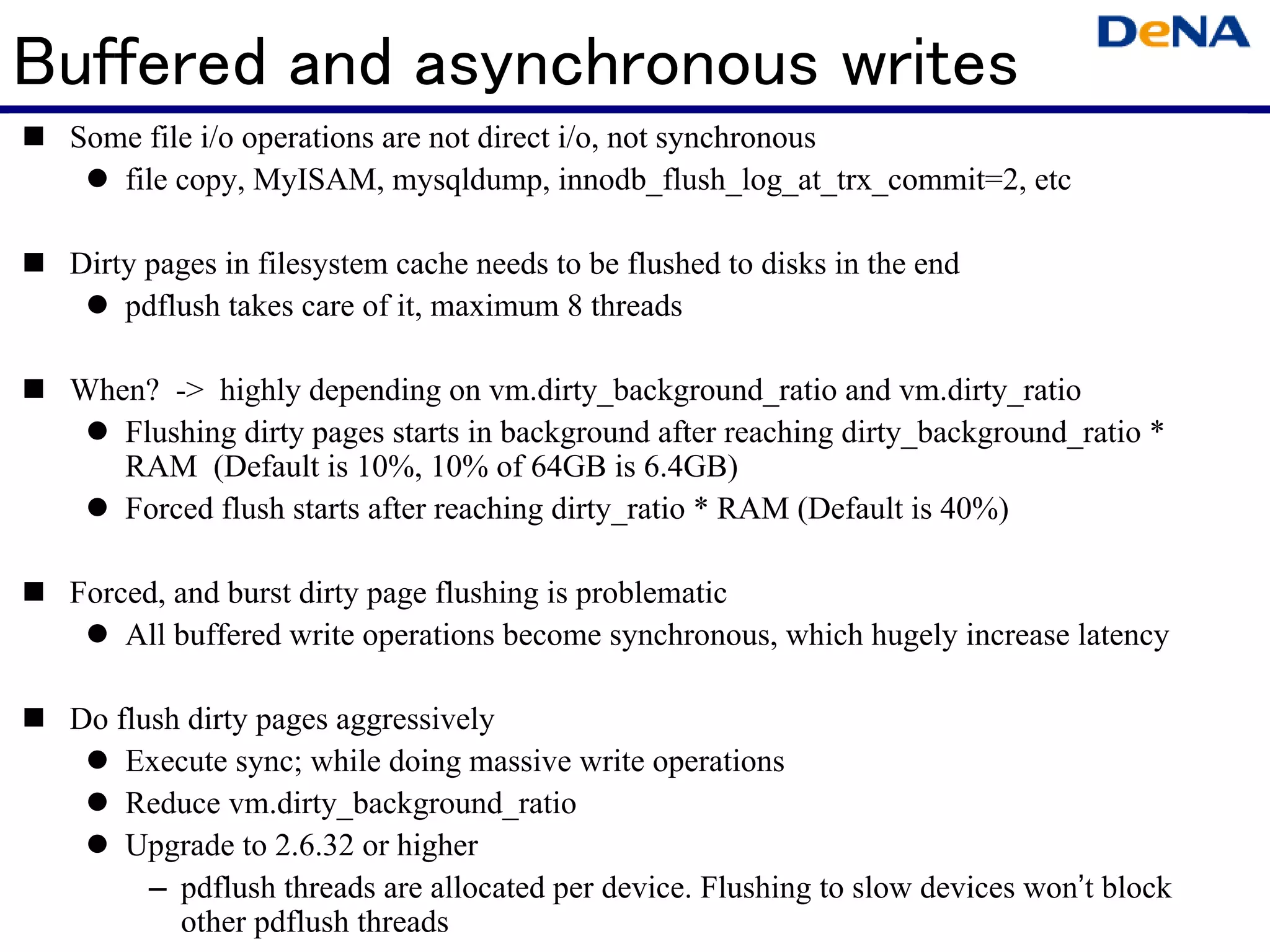 Buffered and asynchronous writes
 Some file i/o operations are not direct i/o, not synchronous
    file copy, MyISAM, mysqldump, innodb_flush_log_at_trx_commit=2, etc

 Dirty pages in filesystem cache needs to be flushed to disks in the end
     pdflush takes care of it, maximum 8 threads

 When? -> highly depending on vm.dirty_background_ratio and vm.dirty_ratio
    Flushing dirty pages starts in background after reaching dirty_background_ratio *
    RAM (Default is 10%, 10% of 64GB is 6.4GB)
    Forced flush starts after reaching dirty_ratio * RAM (Default is 40%)

 Forced, and burst dirty page flushing is problematic
     All buffered write operations become synchronous, which hugely increase latency

 Do flush dirty pages aggressively
     Execute sync; while doing massive write operations
     Reduce vm.dirty_background_ratio
     Upgrade to 2.6.32 or higher
       – pdflush threads are allocated per device. Flushing to slow devices won’t block
         other pdflush threads
 