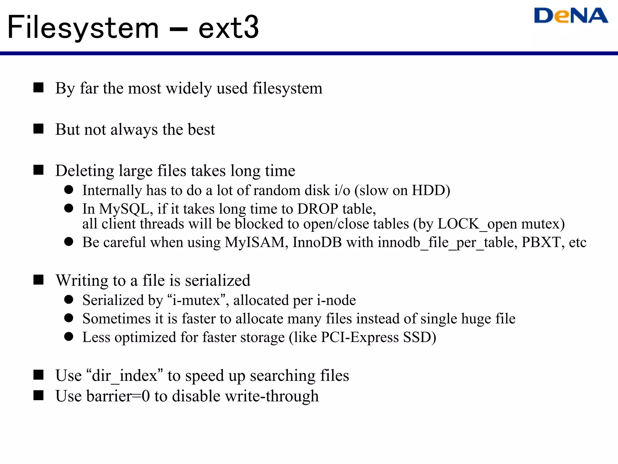 Filesystem – ext3
   By far the most widely used filesystem

   But not always the best

   Deleting large files takes long time
       Internally has to do a lot of random disk i/o (slow on HDD)
       In MySQL, if it takes long time to DROP table,
       all client threads will be blocked to open/close tables (by LOCK_open mutex)
       Be careful when using MyISAM, InnoDB with innodb_file_per_table, PBXT, etc

   Writing to a file is serialized
       Serialized by “i-mutex”, allocated per i-node
       Sometimes it is faster to allocate many files instead of single huge file
       Less optimized for faster storage (like PCI-Express SSD)

   Use “dir_index” to speed up searching files
   Use barrier=0 to disable write-through
 