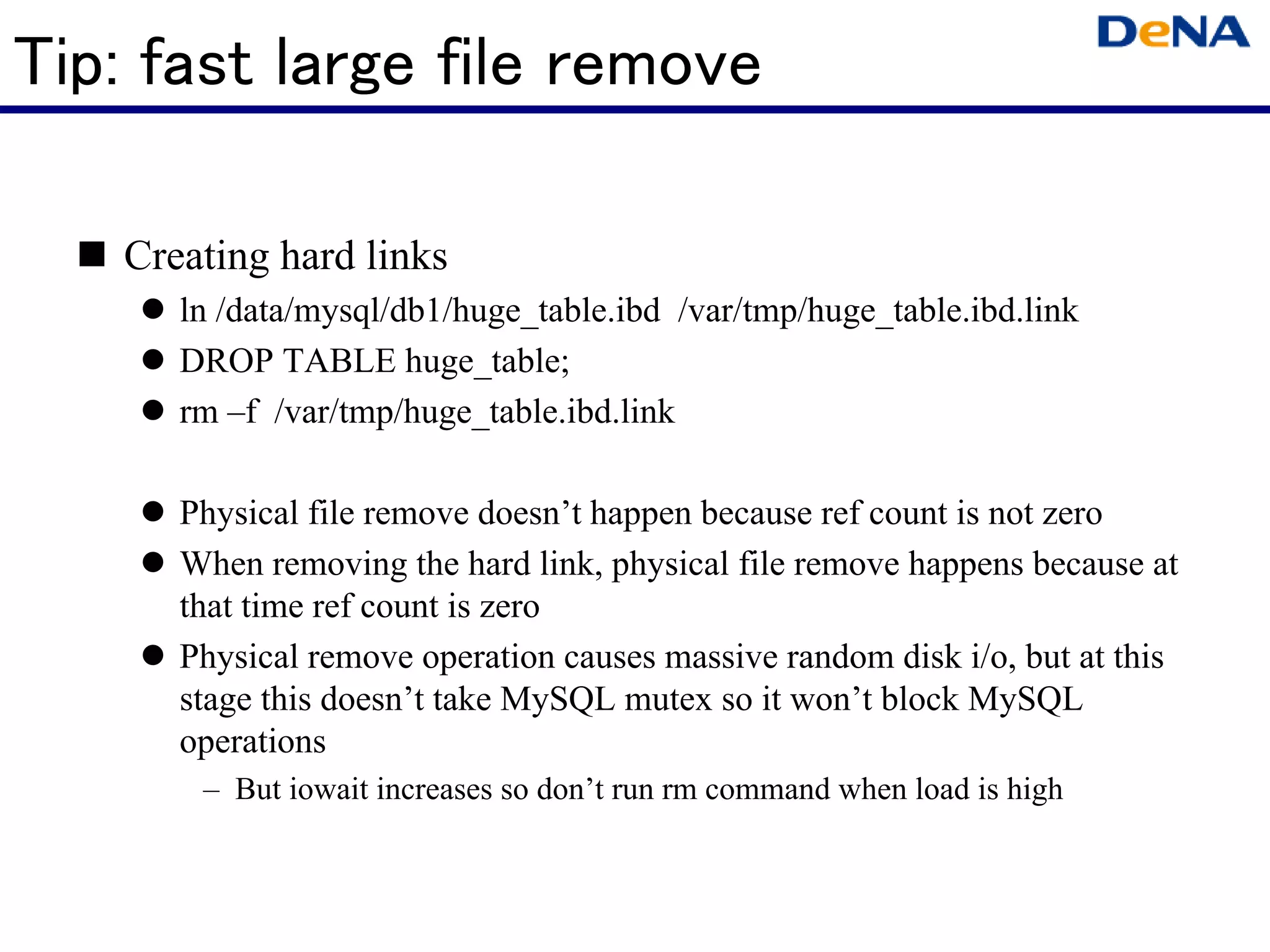 Tip: fast large file remove

   Creating hard links
      ln /data/mysql/db1/huge_table.ibd /var/tmp/huge_table.ibd.link
      DROP TABLE huge_table;
      rm –f /var/tmp/huge_table.ibd.link

      Physical file remove doesn’t happen because ref count is not zero
      When removing the hard link, physical file remove happens because at
      that time ref count is zero
      Physical remove operation causes massive random disk i/o, but at this
      stage this doesn’t take MySQL mutex so it won’t block MySQL
      operations
       – But iowait increases so don’t run rm command when load is high
 