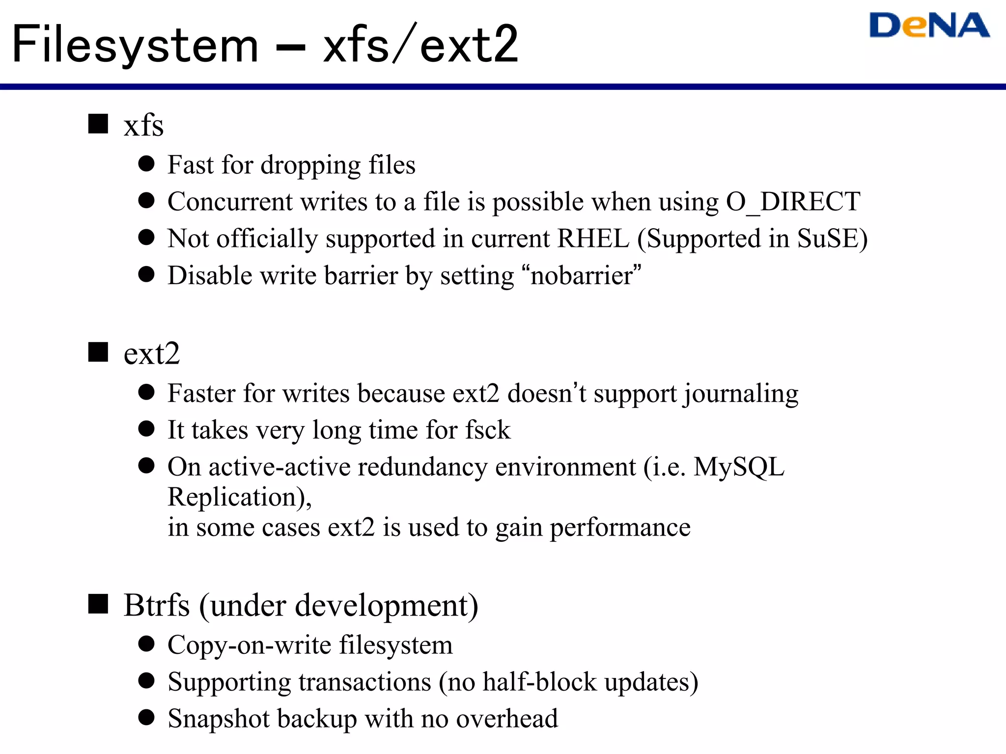 Filesystem – xfs/ext2
    xfs
          Fast for dropping files
          Concurrent writes to a file is possible when using O_DIRECT
          Not officially supported in current RHEL (Supported in SuSE)
          Disable write barrier by setting “nobarrier”

    ext2
          Faster for writes because ext2 doesn’t support journaling
          It takes very long time for fsck
          On active-active redundancy environment (i.e. MySQL
          Replication),
          in some cases ext2 is used to gain performance

    Btrfs (under development)
          Copy-on-write filesystem
          Supporting transactions (no half-block updates)
          Snapshot backup with no overhead
 