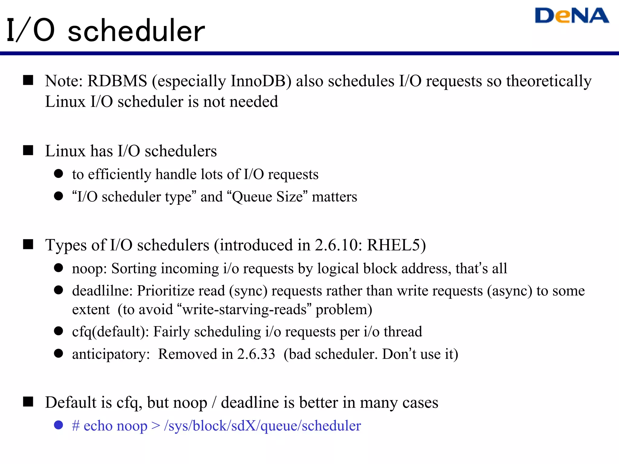 I/O scheduler
  Note: RDBMS (especially InnoDB) also schedules I/O requests so theoretically
  Linux I/O scheduler is not needed

  Linux has I/O schedulers
      to efficiently handle lots of I/O requests
      “I/O scheduler type” and “Queue Size” matters


  Types of I/O schedulers (introduced in 2.6.10: RHEL5)
      noop: Sorting incoming i/o requests by logical block address, that’s all
      deadlilne: Prioritize read (sync) requests rather than write requests (async) to some
      extent (to avoid “write-starving-reads” problem)
      cfq(default): Fairly scheduling i/o requests per i/o thread
      anticipatory: Removed in 2.6.33 (bad scheduler. Don’t use it)


  Default is cfq, but noop / deadline is better in many cases
      # echo noop > /sys/block/sdX/queue/scheduler
 