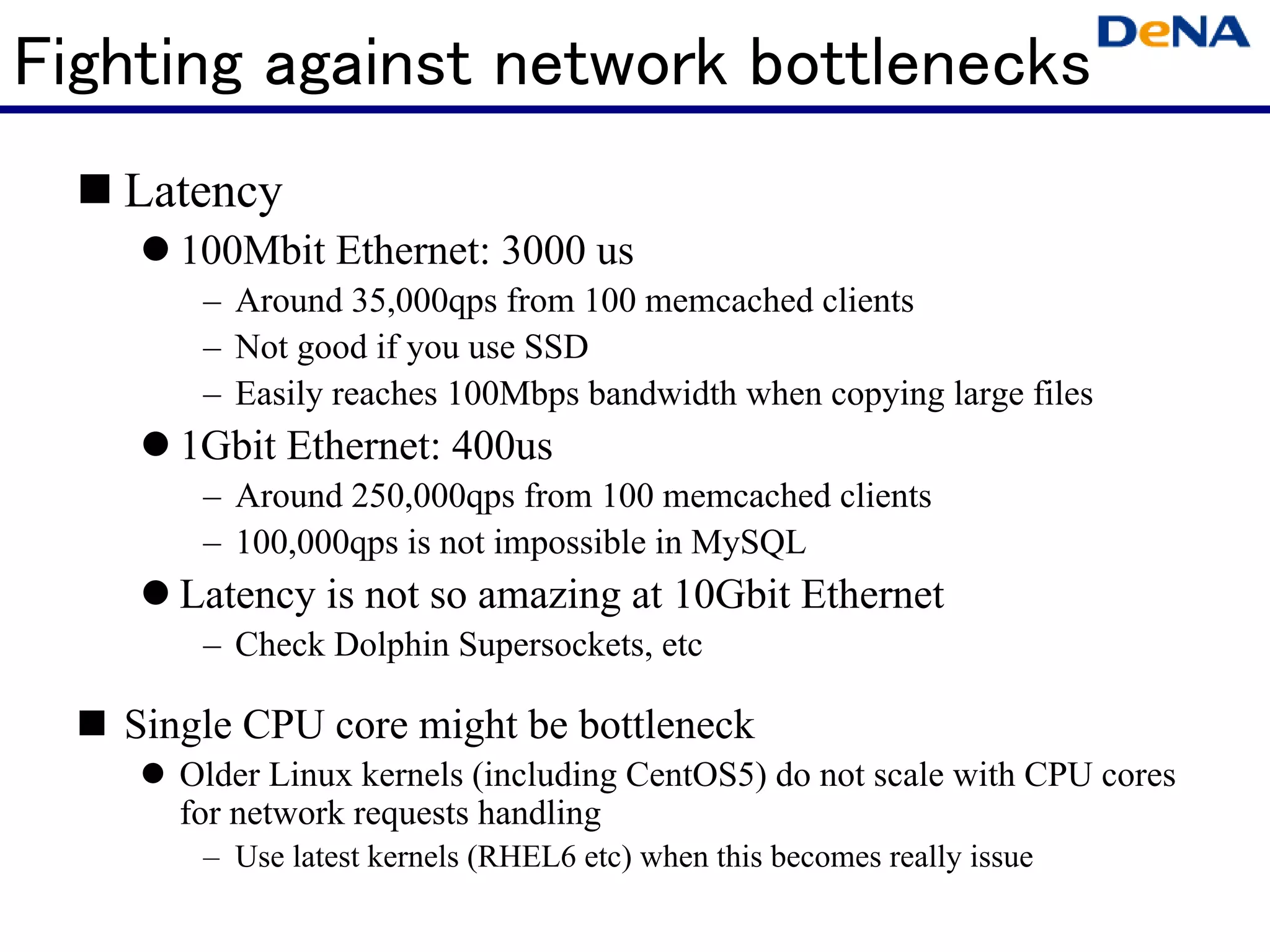 Fighting against network bottlenecks
   Latency
      100Mbit Ethernet: 3000 us
       – Around 35,000qps from 100 memcached clients
       – Not good if you use SSD
       – Easily reaches 100Mbps bandwidth when copying large files
      1Gbit Ethernet: 400us
       – Around 250,000qps from 100 memcached clients
       – 100,000qps is not impossible in MySQL
      Latency is not so amazing at 10Gbit Ethernet
       – Check Dolphin Supersockets, etc

   Single CPU core might be bottleneck
      Older Linux kernels (including CentOS5) do not scale with CPU cores
      for network requests handling
       – Use latest kernels (RHEL6 etc) when this becomes really issue
 