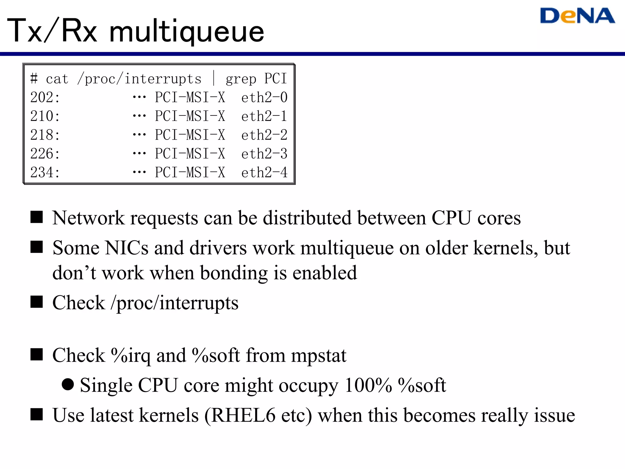 Tx/Rx multiqueue
 # cat /proc/interrupts | grep PCI
 202:         … PCI-MSI-X eth2-0
 210:         … PCI-MSI-X eth2-1
 218:         … PCI-MSI-X eth2-2
 226:         … PCI-MSI-X eth2-3
 234:         … PCI-MSI-X eth2-4

   Network requests can be distributed between CPU cores
   Some NICs and drivers work multiqueue on older kernels, but
   don’t work when bonding is enabled
   Check /proc/interrupts

   Check %irq and %soft from mpstat
     Single CPU core might occupy 100% %soft
   Use latest kernels (RHEL6 etc) when this becomes really issue
 