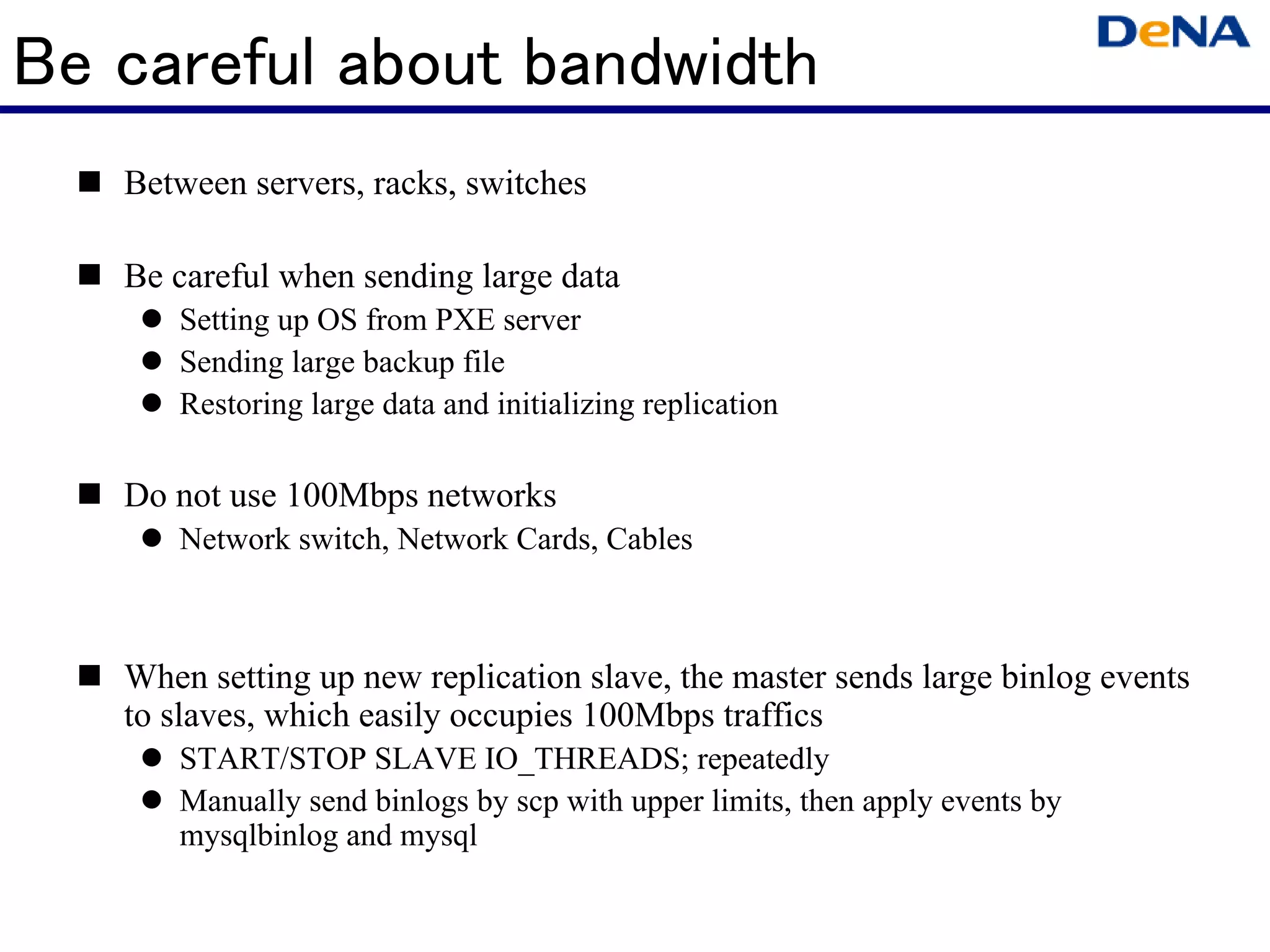 Be careful about bandwidth
   Between servers, racks, switches

   Be careful when sending large data
      Setting up OS from PXE server
      Sending large backup file
      Restoring large data and initializing replication

   Do not use 100Mbps networks
      Network switch, Network Cards, Cables



   When setting up new replication slave, the master sends large binlog events
   to slaves, which easily occupies 100Mbps traffics
      START/STOP SLAVE IO_THREADS; repeatedly
      Manually send binlogs by scp with upper limits, then apply events by
      mysqlbinlog and mysql
 