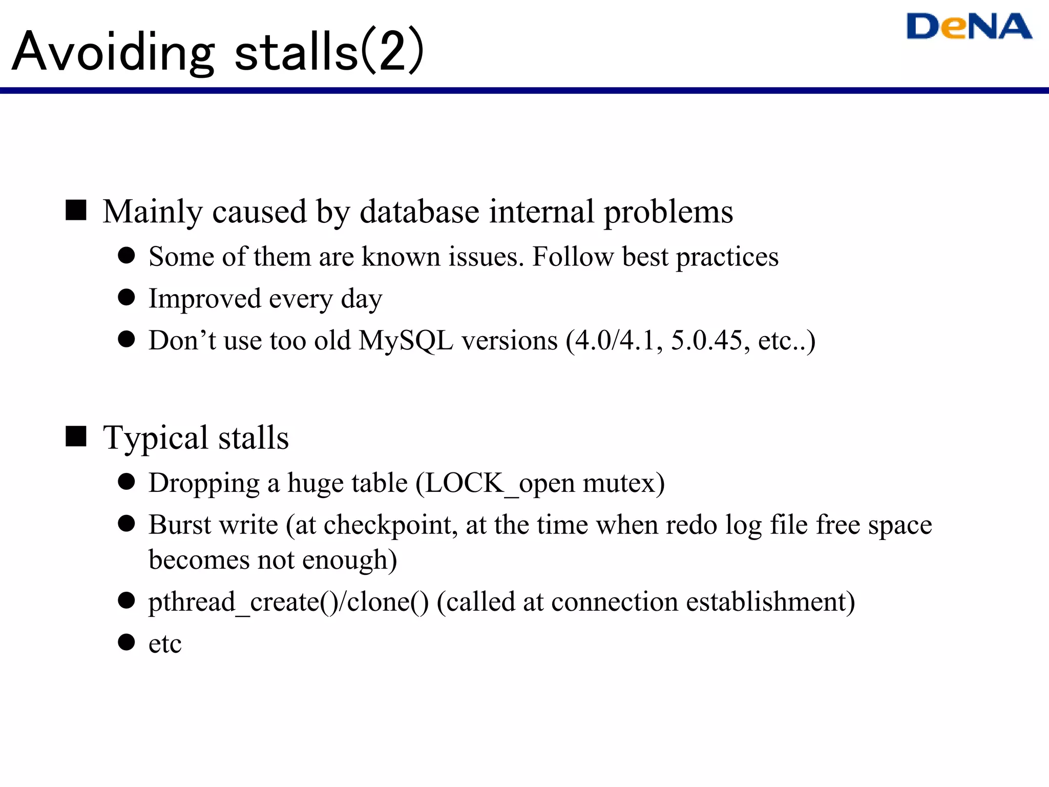Avoiding stalls(2)

   Mainly caused by database internal problems
      Some of them are known issues. Follow best practices
      Improved every day
      Don’t use too old MySQL versions (4.0/4.1, 5.0.45, etc..)


   Typical stalls
      Dropping a huge table (LOCK_open mutex)
      Burst write (at checkpoint, at the time when redo log file free space
      becomes not enough)
      pthread_create()/clone() (called at connection establishment)
      etc
 
