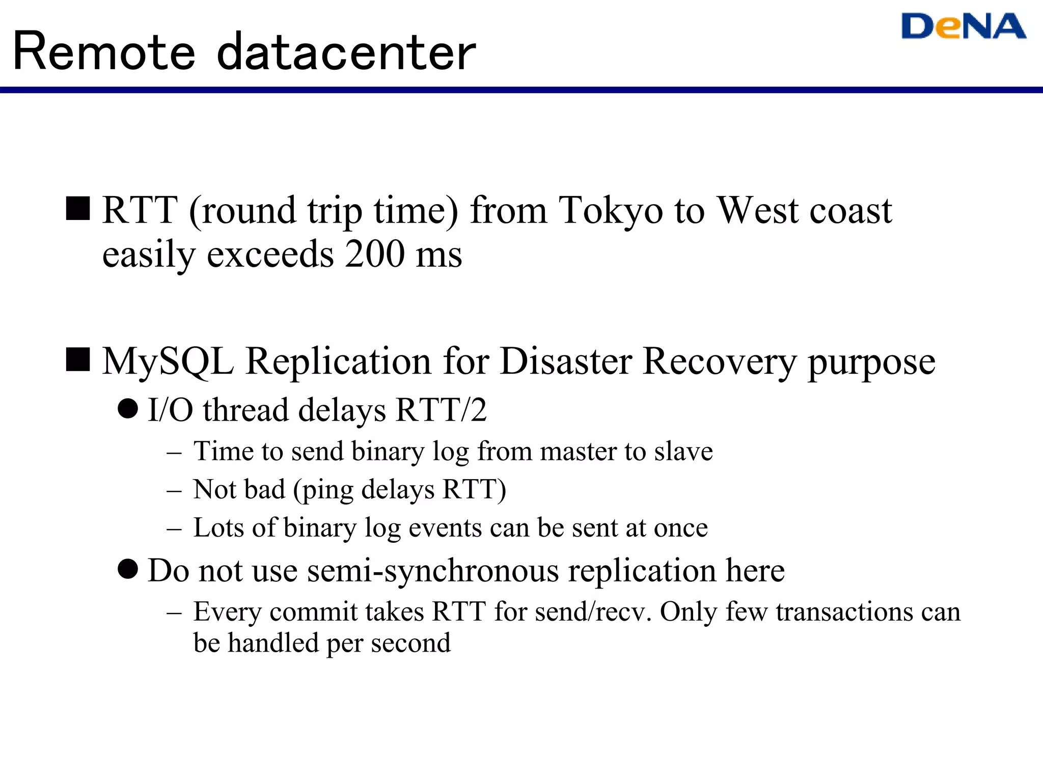 Remote datacenter

   RTT (round trip time) from Tokyo to West coast
   easily exceeds 200 ms

   MySQL Replication for Disaster Recovery purpose
     I/O thread delays RTT/2
      – Time to send binary log from master to slave
      – Not bad (ping delays RTT)
      – Lots of binary log events can be sent at once
     Do not use semi-synchronous replication here
      – Every commit takes RTT for send/recv. Only few transactions can
        be handled per second
 