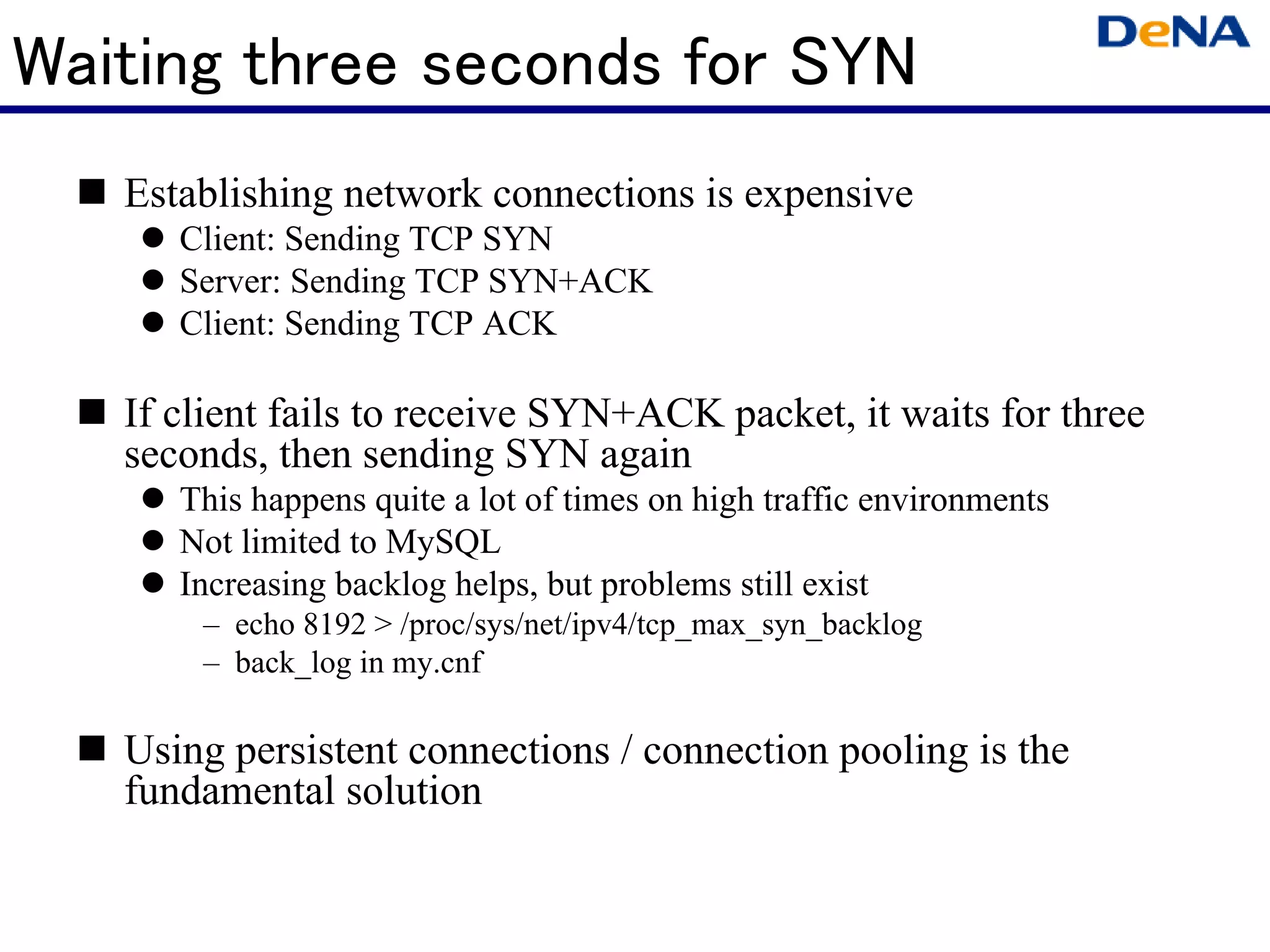 Waiting three seconds for SYN
   Establishing network connections is expensive
      Client: Sending TCP SYN
      Server: Sending TCP SYN+ACK
      Client: Sending TCP ACK

   If client fails to receive SYN+ACK packet, it waits for three
   seconds, then sending SYN again
      This happens quite a lot of times on high traffic environments
      Not limited to MySQL
      Increasing backlog helps, but problems still exist
       – echo 8192 > /proc/sys/net/ipv4/tcp_max_syn_backlog
       – back_log in my.cnf

   Using persistent connections / connection pooling is the
   fundamental solution
 