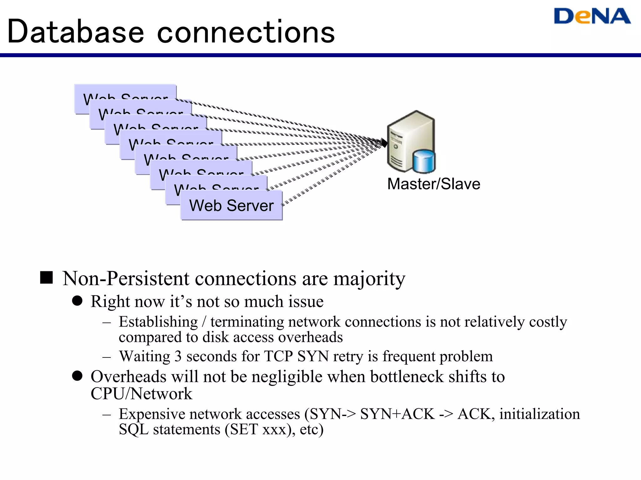 Database connections
     Web Server
      Web Server
        Web Server
          Web Server
            Web Server
              Web Server
                Web Server                         Master/Slave
                 Web Server



   Non-Persistent connections are majority
      Right now it’s not so much issue
       – Establishing / terminating network connections is not relatively costly
         compared to disk access overheads
       – Waiting 3 seconds for TCP SYN retry is frequent problem
      Overheads will not be negligible when bottleneck shifts to
      CPU/Network
       – Expensive network accesses (SYN-> SYN+ACK -> ACK, initialization
         SQL statements (SET xxx), etc)
 