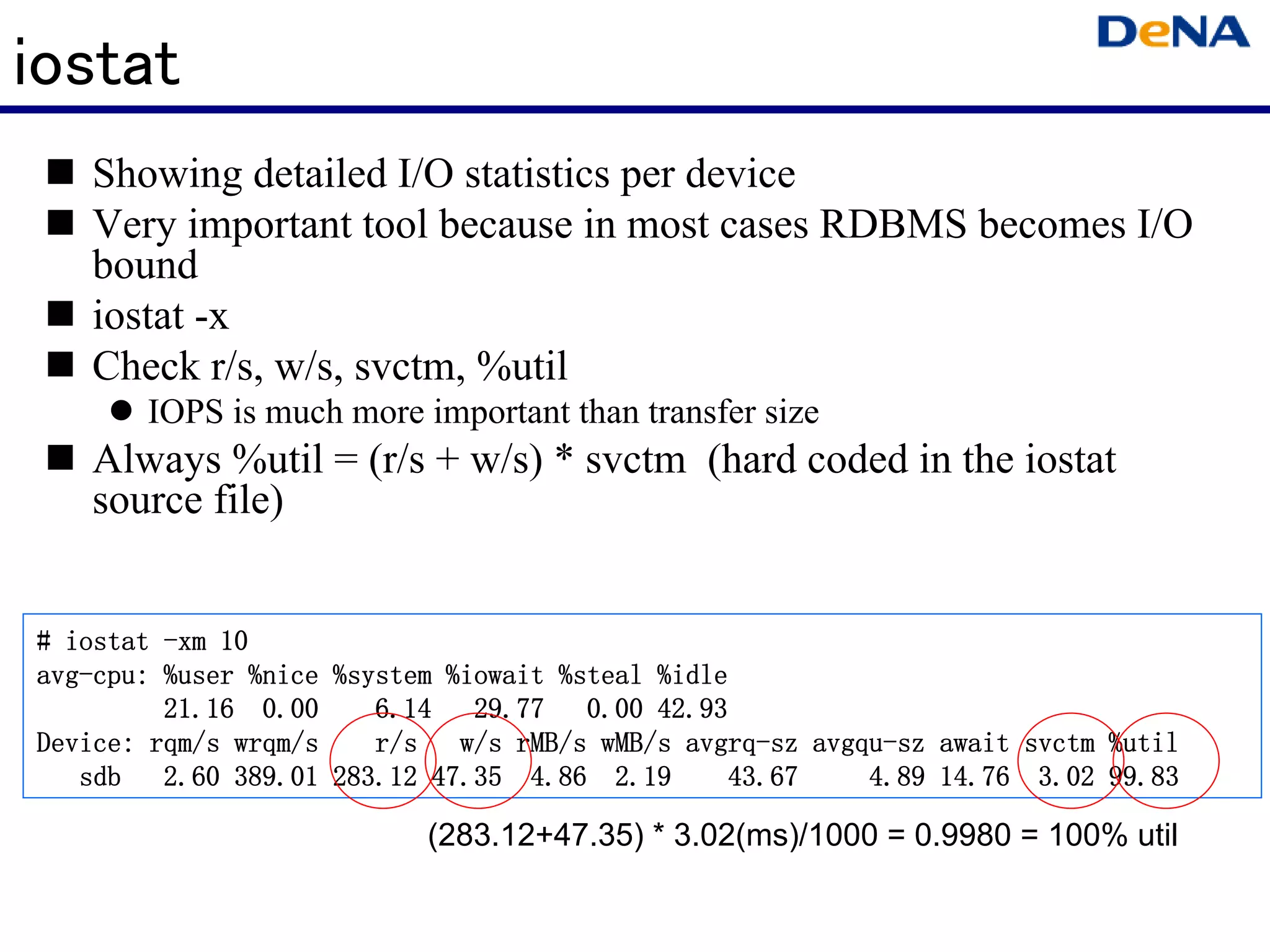 iostat
   Showing detailed I/O statistics per device
   Very important tool because in most cases RDBMS becomes I/O
   bound
   iostat -x
   Check r/s, w/s, svctm, %util
       IOPS is much more important than transfer size
   Always %util = (r/s + w/s) * svctm (hard coded in the iostat
   source file)


# iostat -xm 10
avg-cpu:
avg-cpu: %user %nice %system %iowait %steal %idle
                             %iowait
         21.16 0.00     6.14 29.77     0.00 42.93
Device: rqm/s wrqm/s    r/s w/s rMB/s wMB/s avgrq-sz avgqu-sz await svctm %util
                                              avgrq- avgqu-
   sdb   2.60 389.01 283.12 47.35 4.86 2.19      43.67   4.89 14.76 3.02 99.83

                           (283.12+47.35) * 3.02(ms)/1000 = 0.9980 = 100% util
 