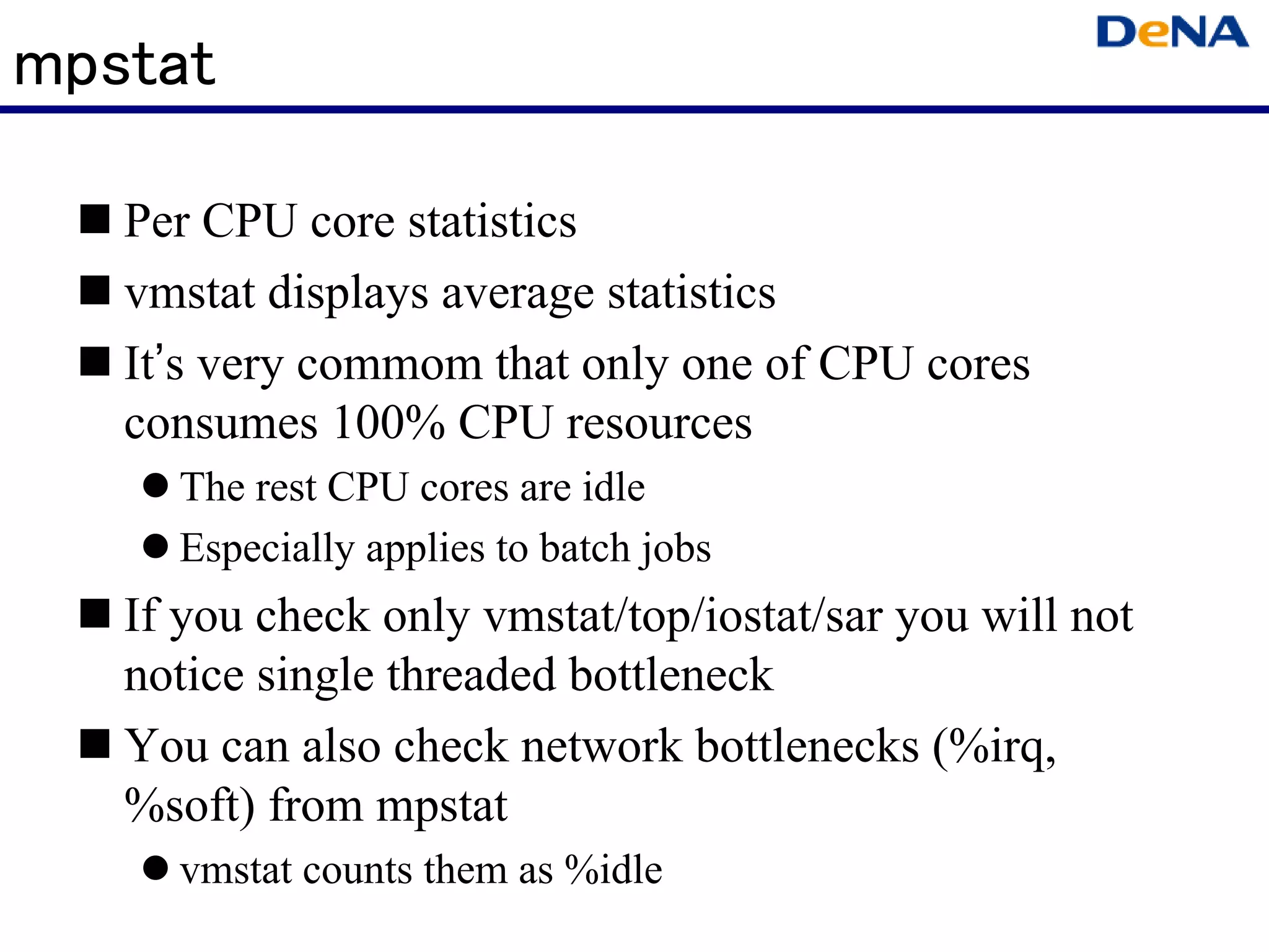 mpstat

   Per CPU core statistics
   vmstat displays average statistics
   It’s very commom that only one of CPU cores
   consumes 100% CPU resources
     The rest CPU cores are idle
     Especially applies to batch jobs
   If you check only vmstat/top/iostat/sar you will not
   notice single threaded bottleneck
   You can also check network bottlenecks (%irq,
   %soft) from mpstat
     vmstat counts them as %idle
 