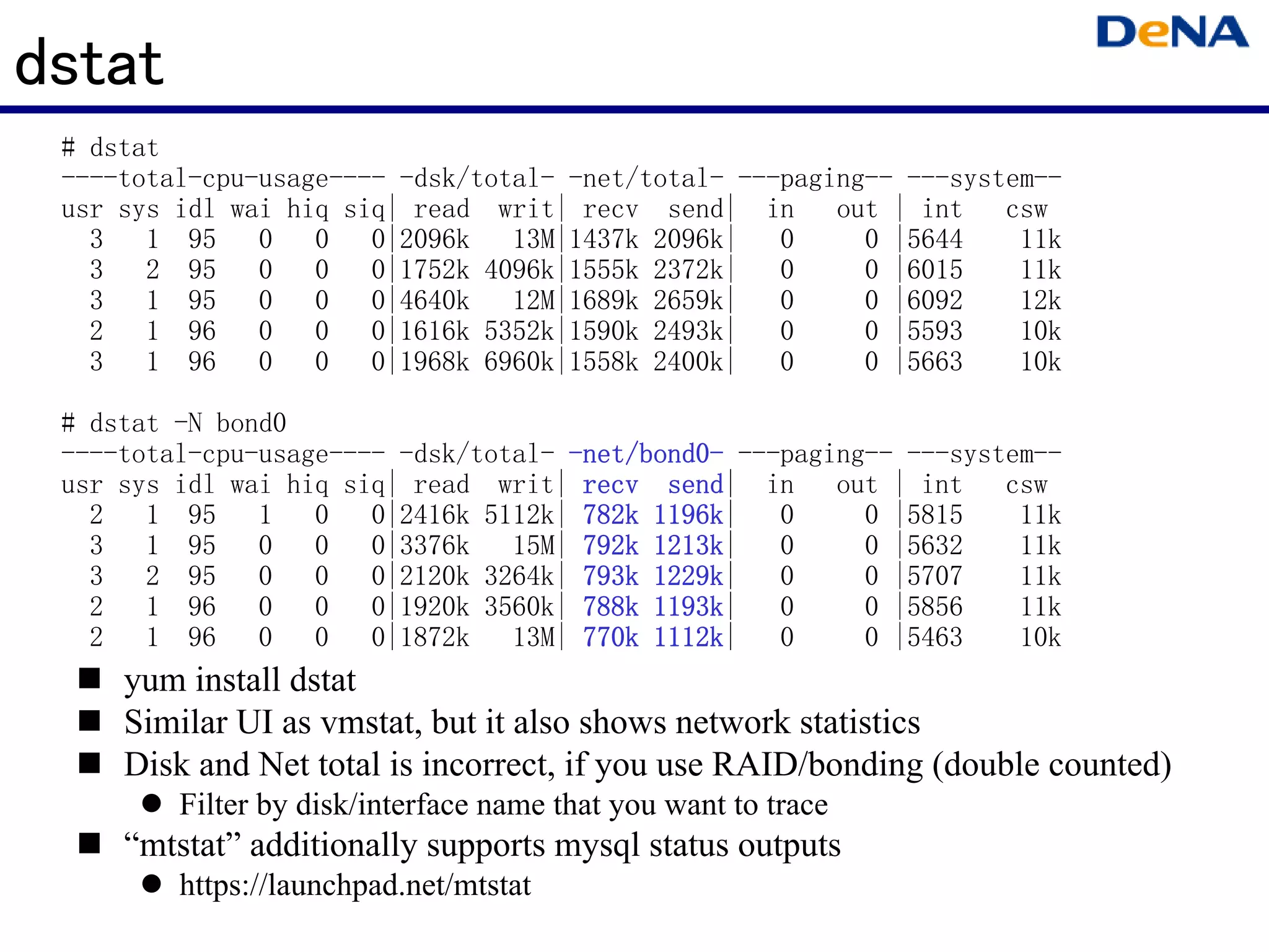 dstat
 # dstat
 ----total-cpu-usage---- -dsk/total- -net/total- ---paging-- ---system--
 usr sys idl wai hiq siq| read writ| recv send| in out | int csw
   3   1 95    0   0 0|2096k     13M|1437k 2096k|   0     0 |5644    11k
   3   2 95    0   0 0|1752k 4096k|1555k 2372k|     0     0 |6015    11k
   3   1 95    0   0 0|4640k     12M|1689k 2659k|   0     0 |6092    12k
   2   1 96    0   0 0|1616k 5352k|1590k 2493k|     0     0 |5593    10k
   3   1 96    0   0 0|1968k 6960k|1558k 2400k|     0     0 |5663    10k

 # dstat -N bond0
 ----total-cpu-usage---- -dsk/total- -net/bond0- ---paging-- ---system--
                                      net/bond0-
 usr sys idl wai hiq siq| read writ| recv send| in out | int csw
                                            send
   2   1 95    1   0 0|2416k 5112k| 782k 1196k
                                           1196k|   0     0 |5815    11k
   3   1 95    0   0 0|3376k     15M| 792k 1213k
                                           1213k|   0     0 |5632    11k
   3   2 95    0   0 0|2120k 3264k| 793k 1229k
                                           1229k|   0     0 |5707    11k
   2   1 96    0   0 0|1920k 3560k| 788k 1193k
                                           1193k|   0     0 |5856    11k
   2   1 96    0   0 0|1872k     13M| 770k 1112k
                                           1112k|   0     0 |5463    10k
     yum install dstat
     Similar UI as vmstat, but it also shows network statistics
     Disk and Net total is incorrect, if you use RAID/bonding (double counted)
         Filter by disk/interface name that you want to trace
     “mtstat” additionally supports mysql status outputs
         https://launchpad.net/mtstat
 