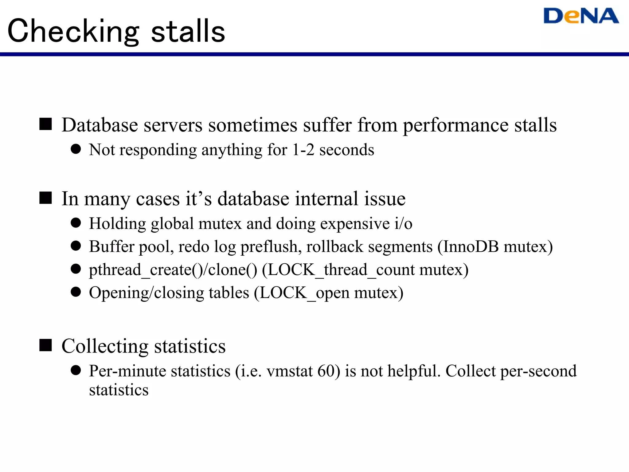 Checking stalls

   Database servers sometimes suffer from performance stalls
      Not responding anything for 1-2 seconds

   In many cases it’s database internal issue
      Holding global mutex and doing expensive i/o
      Buffer pool, redo log preflush, rollback segments (InnoDB mutex)
      pthread_create()/clone() (LOCK_thread_count mutex)
      Opening/closing tables (LOCK_open mutex)


   Collecting statistics
      Per-minute statistics (i.e. vmstat 60) is not helpful. Collect per-second
      statistics
 