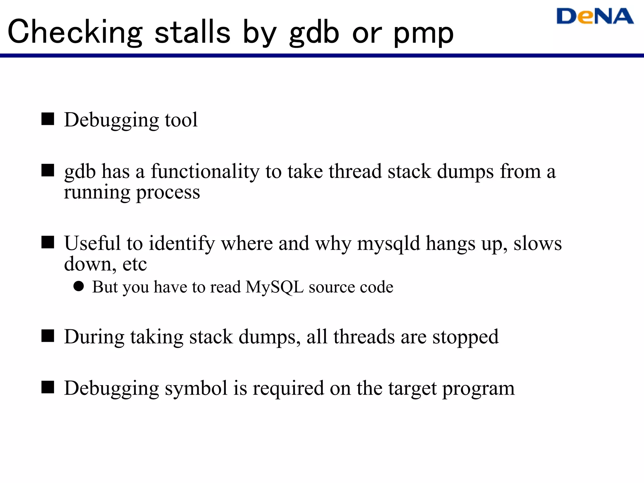 Checking stalls by gdb or pmp

   Debugging tool

   gdb has a functionality to take thread stack dumps from a
   running process

   Useful to identify where and why mysqld hangs up, slows
   down, etc
      But you have to read MySQL source code

   During taking stack dumps, all threads are stopped

   Debugging symbol is required on the target program
 