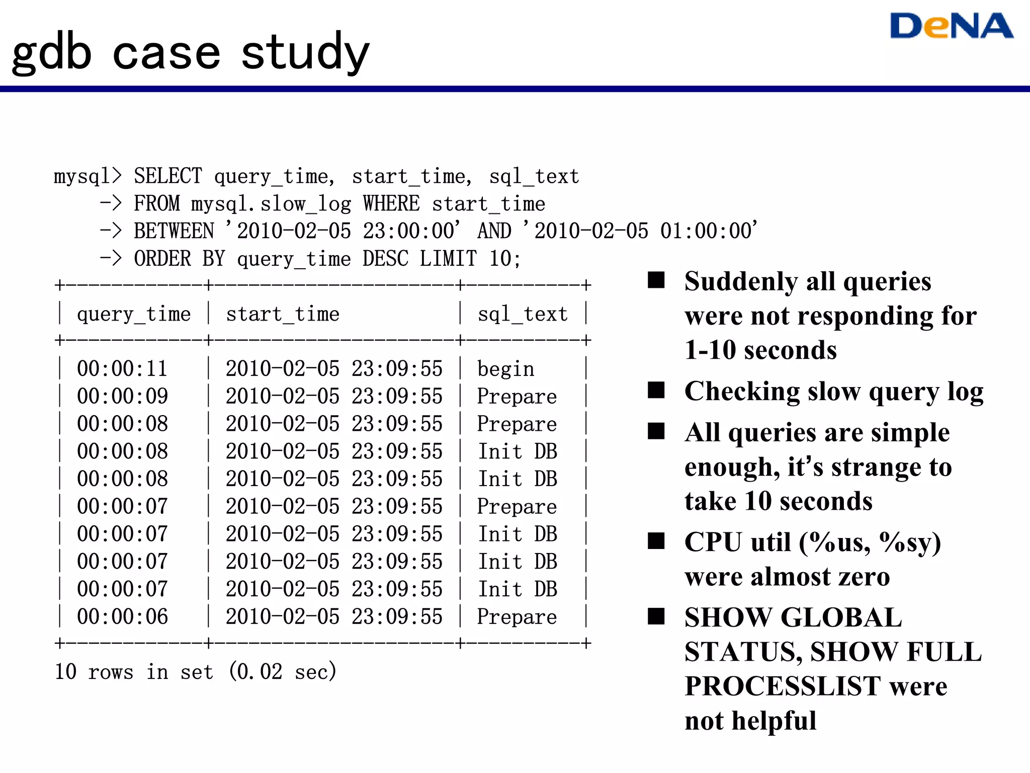 gdb case study
 mysql>
 mysql> SELECT query_time, start_time, sql_text
               query_time, start_time,
     -> FROM mysql.slow_log WHERE start_time
     -> BETWEEN '2010-02-05 23:00:00' AND '2010-02-05 01:00:00'
                '2010-02-                  '2010-02-
     -> ORDER BY query_time DESC LIMIT 10;
  ------------+---------------------+----------+
 +------------+---------------------+----------+        Suddenly all queries
 | query_time | start_time          | sql_text |        were not responding for
  ------------+---------------------+----------+
 +------------+---------------------+----------+        1-10 seconds
 | 00:00:11 | 2010-02-05 23:09:55 | begin
                2010-02-                        |
 | 00:00:09 | 2010-02-05 23:09:55 | Prepare |
                2010-02-                                Checking slow query log
 | 00:00:08 | 2010-02-05 23:09:55 | Prepare |
                2010-02-                                All queries are simple
                2010-02-
 | 00:00:08 | 2010-02-05 23:09:55 | Init DB |
 | 00:00:08 | 2010-02-05 23:09:55 | Init DB |
                2010-02-                                enough, it’s strange to
                2010-02-
 | 00:00:07 | 2010-02-05 23:09:55 | Prepare |           take 10 seconds
                2010-02-
 | 00:00:07 | 2010-02-05 23:09:55 | Init DB |           CPU util (%us, %sy)
                2010-02-
 | 00:00:07 | 2010-02-05 23:09:55 | Init DB |
 | 00:00:07 | 2010-02-05 23:09:55 | Init DB |
                2010-02-                                were almost zero
 | 00:00:06 | 2010-02-05 23:09:55 | Prepare |
                2010-02-                                SHOW GLOBAL
  ------------+---------------------+----------+
 +------------+---------------------+----------+        STATUS, SHOW FULL
 10 rows in set (0.02 sec)
                                                     PROCESSLIST were
                                                     not helpful
 