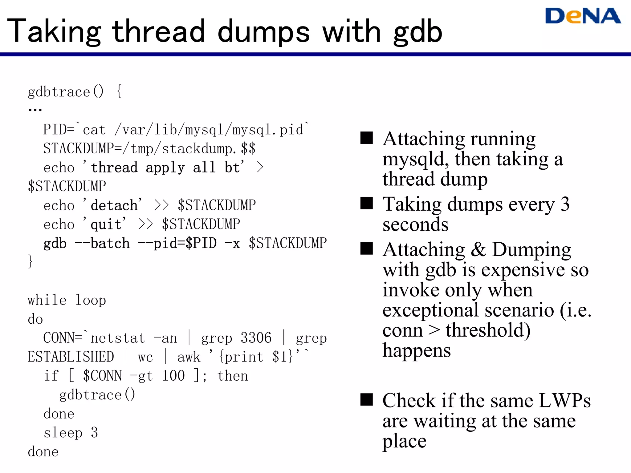 Taking thread dumps with gdb
 gdbtrace() {
 …
   PID=`cat /var/lib/mysql/mysql.pid`
   STACKDUMP=/tmp/stackdump.$$
                                          Attaching running
   echo 'thread apply all bt >
         thread           bt'             mysqld, then taking a
 $STACKDUMP                               thread dump
   echo 'detach >> $STACKDUMP
         detach'
         detach                           Taking dumps every 3
   echo 'quit >> $STACKDUMP
         quit'
         quit                             seconds
   gdb --batch --pid=$PID -x $STACKDUMP
       --batch --pid
                 pid=$PID                 Attaching & Dumping
 }
                                          with gdb is expensive so
 while loop
                                          invoke only when
 do                                       exceptional scenario (i.e.
   CONN=`netstat -an | grep 3306 | grep   conn > threshold)
 ESTABLISHED | wc | awk '{print $1}'`     happens
   if [ $CONN -gt 100 ]; then
     gdbtrace()                           Check if the same LWPs
   done
                                          are waiting at the same
   sleep 3
 done
                                          place
 