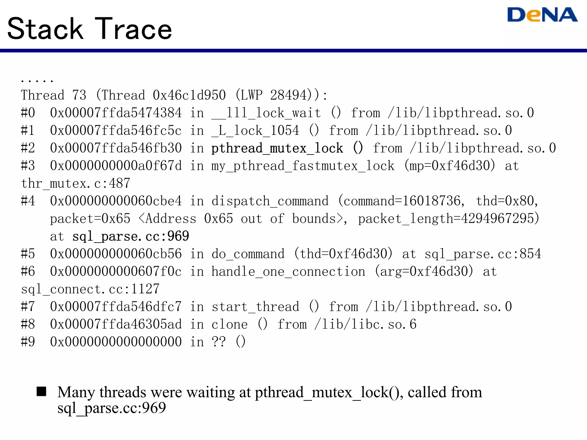Stack Trace
.....
Thread 73 (Thread 0x46c1d950 (LWP 28494)):
#0 0x00007ffda5474384 in __lll_lock_wait () from /lib/libpthread.so.0
#1 0x00007ffda546fc5c in _L_lock_1054 () from /lib/libpthread.so.0
#2 0x00007ffda546fb30 in pthread_mutex_lock () from /lib/libpthread.so.0
#3 0x0000000000a0f67d in my_pthread_fastmutex_lock (mp=0xf46d30) at
thr_mutex.c:487
#4 0x000000000060cbe4 in dispatch_command (command=16018736, thd=0x80,
    packet=0x65 <Address 0x65 out of bounds>, packet_length=4294967295)
    at sql_parse.cc:969
#5 0x000000000060cb56 in do_command (thd=0xf46d30) at sql_parse.cc:854
#6 0x0000000000607f0c in handle_one_connection (arg=0xf46d30) at
sql_connect.cc:1127
#7 0x00007ffda546dfc7 in start_thread () from /lib/libpthread.so.0
#8 0x00007ffda46305ad in clone () from /lib/libc.so.6
#9 0x0000000000000000 in ?? ()


    Many threads were waiting at pthread_mutex_lock(), called from
    sql_parse.cc:969
 