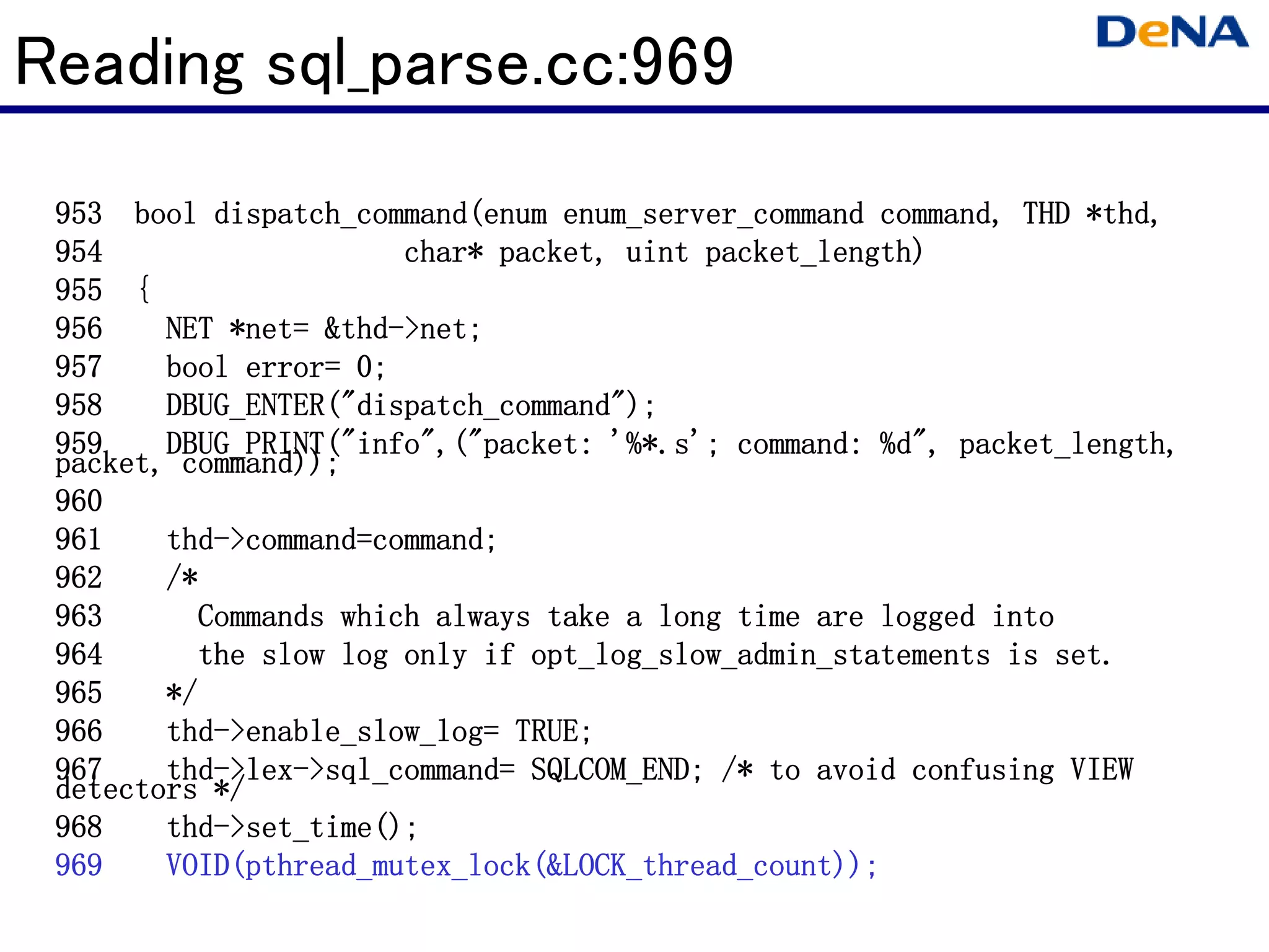 Reading sql_parse.cc:969
                                                                  *thd
                                                                   thd,
 953 bool dispatch_command(enum enum_server_command command, THD *thd,
 954                   char* packet, uint packet_length)
                                          packet_length)
 955 {
 956    NET *net= &thd->net;
            *net &thd
             net= thd-
 957    bool error= 0;
 958    DBUG_ENTER("dispatch_command");
        DBUG_ENTER("dispatch_command");
 959    DBUG_PRINT("info",("packet:                       packet_length,
        DBUG_PRINT("info",("packet: '%*.s'; command: %d", packet_length,
 packet, command));
 960
 961    thd->command=command;
        thd->command=command;
                     command
 962    /*
 963      Commands which always take a long time are logged into
 964      the slow log only if opt_log_slow_admin_statements is set.
 965    */
 966    thd- enable_slow_log=
        thd->enable_slow_log= TRUE;
 967    thd- lex- sql_command=
        thd->lex->sql_command= SQLCOM_END; /* to avoid confusing VIEW
 detectors */
 968    thd- set_time();
        thd->set_time();
 969    VOID(pthread_mutex_lock(&LOCK_thread_count));
        VOID(pthread_mutex_lock(&LOCK_thread_count));
 
