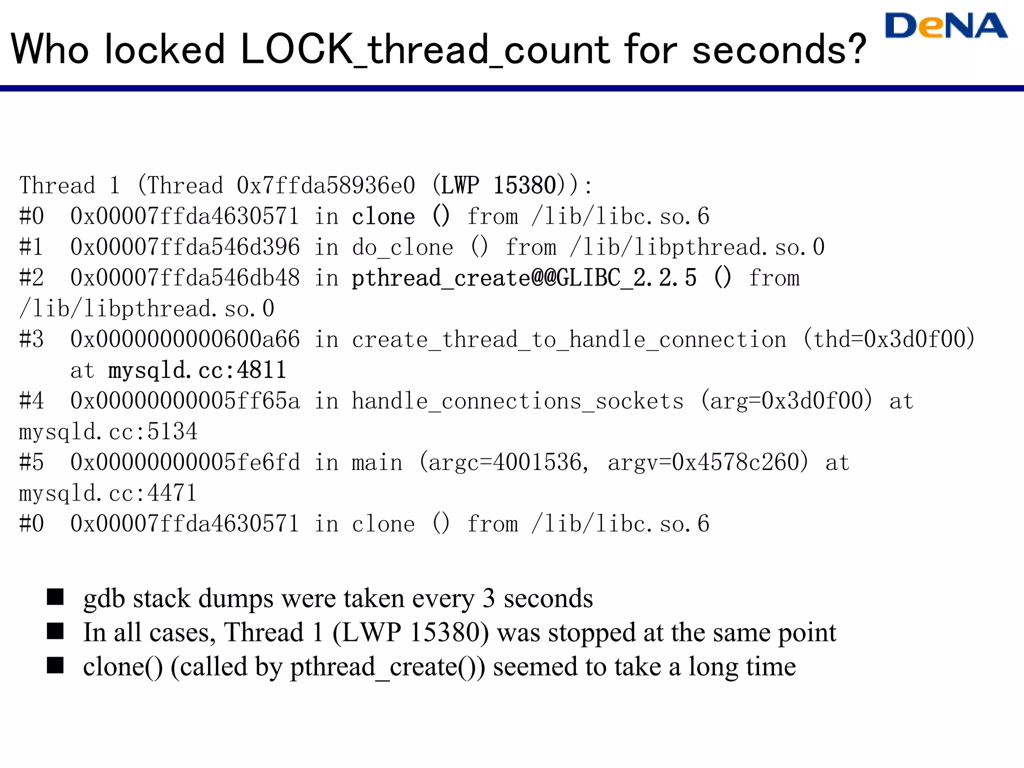 Who locked LOCK_thread_count for seconds?

Thread 1 (Thread 0x7ffda58936e0 (LWP 15380)):
                                 LWP 15380
#0 0x00007ffda4630571 in clone () from /lib/libc.so.6
#1 0x00007ffda546d396 in do_clone () from /lib/libpthread.so.0
#2 0x00007ffda546db48 in pthread_create@@GLIBC_2.2.5 () from
/lib/libpthread.so.0
#3 0x0000000000600a66 in create_thread_to_handle_connection (thd=0x3d0f00)
    at mysqld.cc:4811
#4 0x00000000005ff65a in handle_connections_sockets (arg=0x3d0f00) at
mysqld.cc:5134
#5 0x00000000005fe6fd in main (argc=4001536, argv=0x4578c260) at
mysqld.cc:4471
#0 0x00007ffda4630571 in clone () from /lib/libc.so.6

    gdb stack dumps were taken every 3 seconds
    In all cases, Thread 1 (LWP 15380) was stopped at the same point
    clone() (called by pthread_create()) seemed to take a long time
 