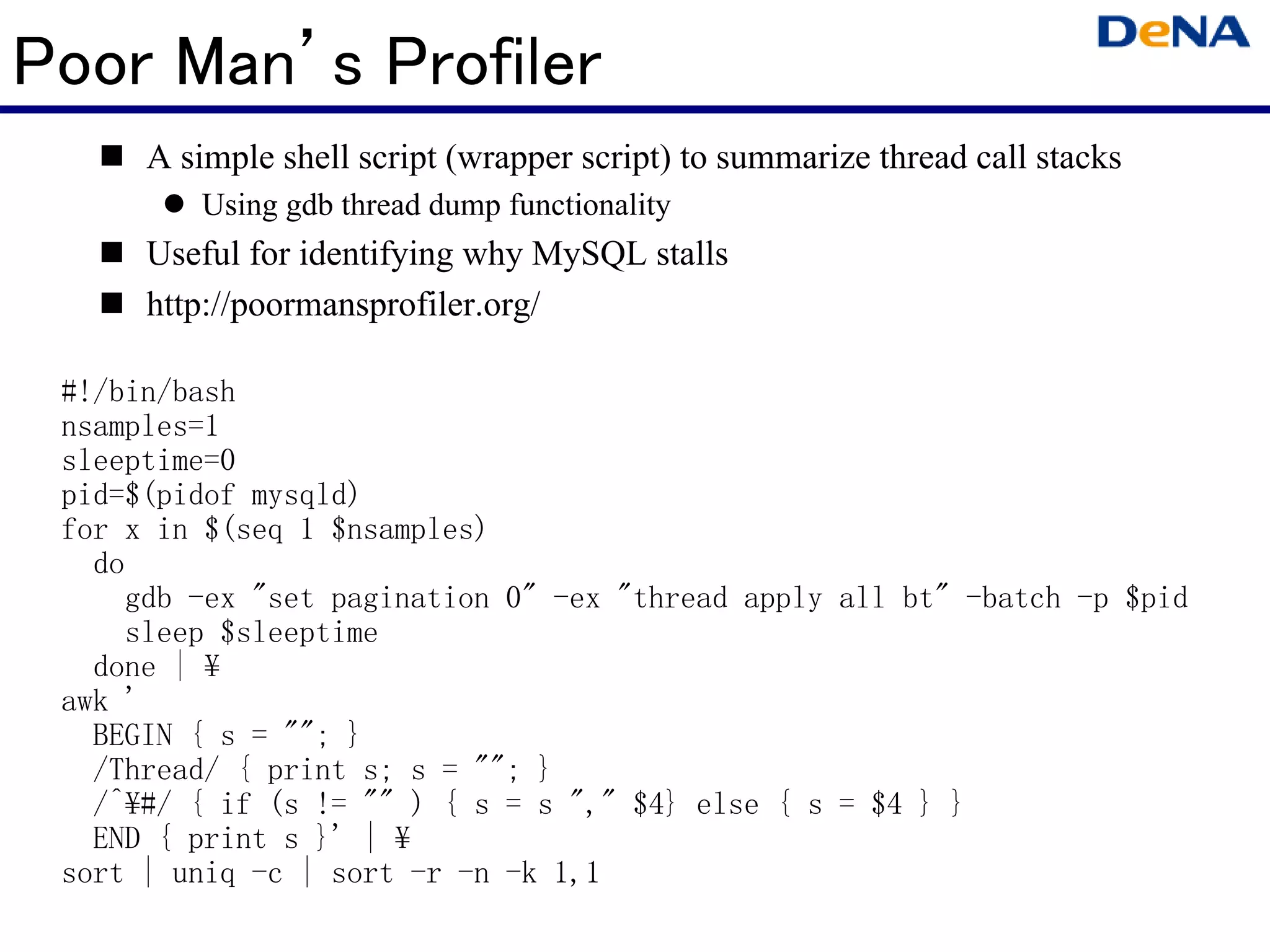 Poor Man’s Profiler
      A simple shell script (wrapper script) to summarize thread call stacks
         Using gdb thread dump functionality
      Useful for identifying why MySQL stalls
      http://poormansprofiler.org/

 #!/bin/bash
 nsamples=1
 sleeptime=0
 pid=$(pidof mysqld)
 for x in $(seq 1 $nsamples)
   do
     gdb -ex "set pagination 0" -ex "thread apply all bt" -batch -p $pid
     sleep $sleeptime
   done | ¥
 awk '
   BEGIN { s = ""; }
   /Thread/ { print s; s = ""; }
   /^¥#/ { if (s != "" ) { s = s "," $4} else { s = $4 } }
   END { print s }' | ¥
 sort | uniq -c | sort -r -n -k 1,1
 