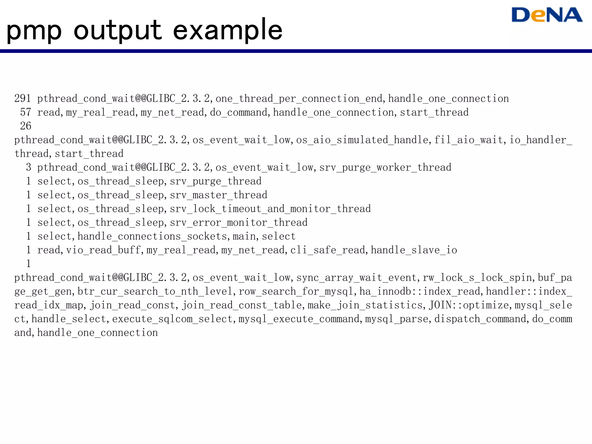 pmp output example
291 pthread_cond_wait@@GLIBC_2.3.2,one_thread_per_connection_end,handle_one_connection
 57 read,my_real_read,my_net_read,do_command,handle_one_connection,start_thread
 26
pthread_cond_wait@@GLIBC_2.3.2,os_event_wait_low,os_aio_simulated_handle,fil_aio_wait,io_handler_
thread,start_thread
  3 pthread_cond_wait@@GLIBC_2.3.2,os_event_wait_low,srv_purge_worker_thread
  1 select,os_thread_sleep,srv_purge_thread
  1 select,os_thread_sleep,srv_master_thread
  1 select,os_thread_sleep,srv_lock_timeout_and_monitor_thread
  1 select,os_thread_sleep,srv_error_monitor_thread
  1 select,handle_connections_sockets,main,select
  1 read,vio_read_buff,my_real_read,my_net_read,cli_safe_read,handle_slave_io
  1
pthread_cond_wait@@GLIBC_2.3.2,os_event_wait_low,sync_array_wait_event,rw_lock_s_lock_spin,buf_pa
ge_get_gen,btr_cur_search_to_nth_level,row_search_for_mysql,ha_innodb::index_read,handler::index_
read_idx_map,join_read_const,join_read_const_table,make_join_statistics,JOIN::optimize,mysql_sele
ct,handle_select,execute_sqlcom_select,mysql_execute_command,mysql_parse,dispatch_command,do_comm
and,handle_one_connection
 