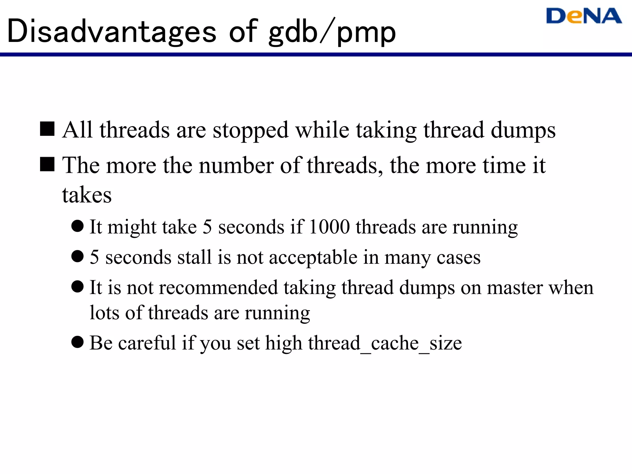 Disadvantages of gdb/pmp

   All threads are stopped while taking thread dumps
   The more the number of threads, the more time it
   takes
     It might take 5 seconds if 1000 threads are running
     5 seconds stall is not acceptable in many cases
     It is not recommended taking thread dumps on master when
     lots of threads are running
     Be careful if you set high thread_cache_size
 