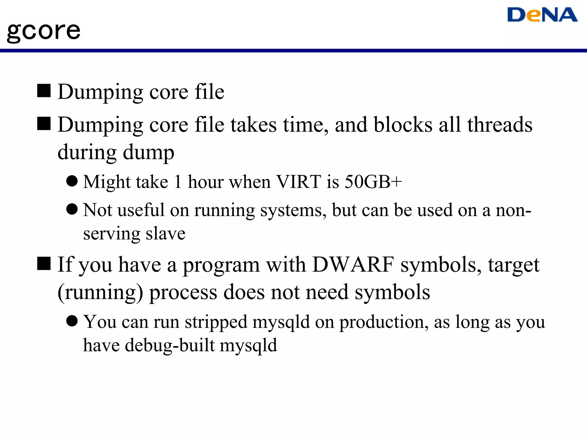 gcore
   Dumping core file
   Dumping core file takes time, and blocks all threads
   during dump
        Might take 1 hour when VIRT is 50GB+
        Not useful on running systems, but can be used on a non-
        serving slave
   If you have a program with DWARF symbols, target
   (running) process does not need symbols
        You can run stripped mysqld on production, as long as you
        have debug-built mysqld
 