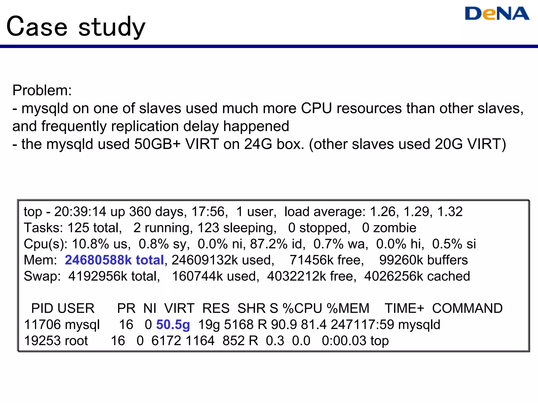 Case study
Problem:
- mysqld on one of slaves used much more CPU resources than other slaves,
and frequently replication delay happened
- the mysqld used 50GB+ VIRT on 24G box. (other slaves used 20G VIRT)



 top - 20:39:14 up 360 days, 17:56, 1 user, load average: 1.26, 1.29, 1.32
 Tasks: 125 total, 2 running, 123 sleeping, 0 stopped, 0 zombie
 Cpu(s): 10.8% us, 0.8% sy, 0.0% ni, 87.2% id, 0.7% wa, 0.0% hi, 0.5% si
 Mem: 24680588k total, 24609132k used, 71456k free, 99260k buffers
 Swap: 4192956k total, 160744k used, 4032212k free, 4026256k cached

  PID USER    PR NI VIRT RES SHR S %CPU %MEM TIME+ COMMAND
 11706 mysql 16 0 50.5g 19g 5168 R 90.9 81.4 247117:59 mysqld
 19253 root  16 0 6172 1164 852 R 0.3 0.0 0:00.03 top
 
