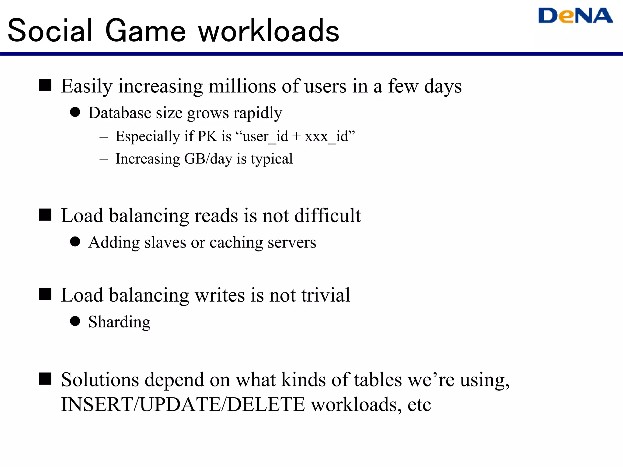 Social Game workloads
   Easily increasing millions of users in a few days
      Database size grows rapidly
       – Especially if PK is “user_id + xxx_id”
       – Increasing GB/day is typical


   Load balancing reads is not difficult
      Adding slaves or caching servers


   Load balancing writes is not trivial
      Sharding


   Solutions depend on what kinds of tables we’re using,
   INSERT/UPDATE/DELETE workloads, etc
 