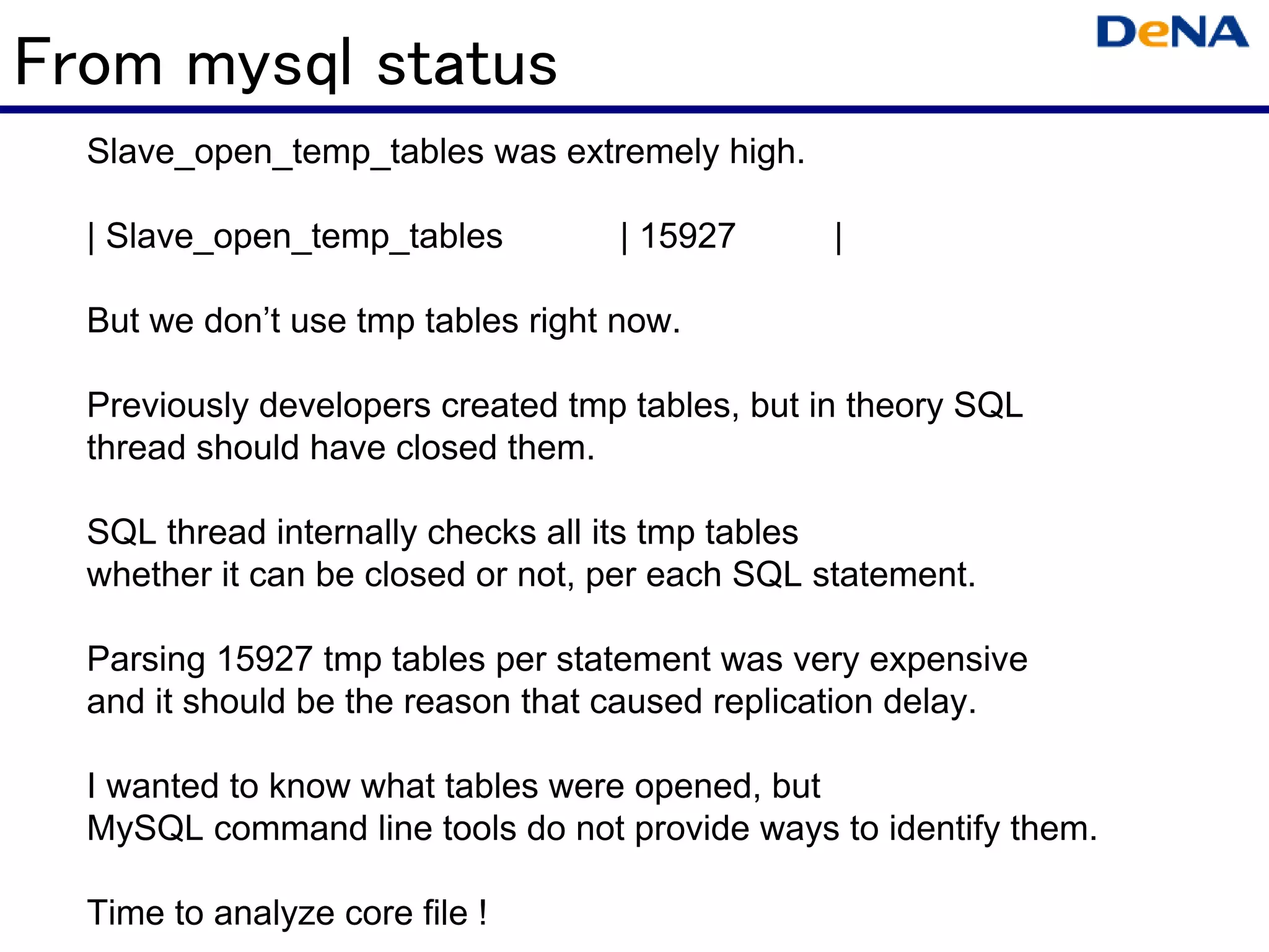 From mysql status
  Slave_open_temp_tables was extremely high.

  | Slave_open_temp_tables          | 15927      |

  But we don’t use tmp tables right now.

  Previously developers created tmp tables, but in theory SQL
  thread should have closed them.

  SQL thread internally checks all its tmp tables
  whether it can be closed or not, per each SQL statement.

  Parsing 15927 tmp tables per statement was very expensive
  and it should be the reason that caused replication delay.

  I wanted to know what tables were opened, but
  MySQL command line tools do not provide ways to identify them.

  Time to analyze core file !
 